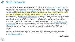 Multitenancy
The term "software multitenancy" refers to a software architecture in
which a single instance of software runs on a server and serves multiple
tenants. A tenant is a group of users who share a common access with
specific privileges to the software instance. With a multitenant
architecture, a software application is designed to provide every tenant
a dedicated share of the instance - including its data, configuration,
user management, tenant individual functionality and non-functional
properties. Multitenancy contrasts with multi-instance architectures,
where separate software instances operate on behalf of different
tenants.
Some commentators regard multitenancy as an important feature
of cloud computing.
17
- Wikipedia
 