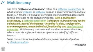 Multitenancy
The term "software multitenancy" refers to a software architecture in
which a single instance of software runs on a server and serves multiple
tenants. A tenant is a group of users who share a common access with
specific privileges to the software instance. With a multitenant
architecture, a software application is designed to provide every tenant
a dedicated share of the instance - including its data, configuration,
user management, tenant individual functionality and non-functional
properties. Multitenancy contrasts with multi-instance architectures,
where separate software instances operate on behalf of different
tenants.
Some commentators regard multitenancy as an important feature
of cloud computing.
18
- Wikipedia
 