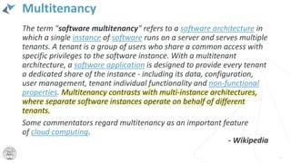 Multitenancy
The term "software multitenancy" refers to a software architecture in
which a single instance of software runs on a server and serves multiple
tenants. A tenant is a group of users who share a common access with
specific privileges to the software instance. With a multitenant
architecture, a software application is designed to provide every tenant
a dedicated share of the instance - including its data, configuration,
user management, tenant individual functionality and non-functional
properties. Multitenancy contrasts with multi-instance architectures,
where separate software instances operate on behalf of different
tenants.
Some commentators regard multitenancy as an important feature
of cloud computing.
19
- Wikipedia
 