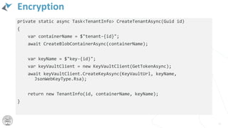 Encryption
private static async Task<TenantInfo> CreateTenantAsync(Guid id)
{
var containerName = $"tenant-{id}";
await CreateBlobContainerAsync(containerName);
var keyName = $"key-{id}";
var keyVaultClient = new KeyVaultClient(GetTokenAsync);
await keyVaultClient.CreateKeyAsync(KeyVaultUrl, keyName,
JsonWebKeyType.Rsa);
return new TenantInfo(id, containerName, keyName);
}
55
 