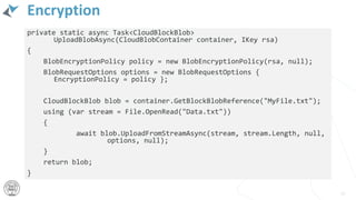 Encryption
private static async Task<CloudBlockBlob>
UploadBlobAsync(CloudBlobContainer container, IKey rsa)
{
BlobEncryptionPolicy policy = new BlobEncryptionPolicy(rsa, null);
BlobRequestOptions options = new BlobRequestOptions {
EncryptionPolicy = policy };
CloudBlockBlob blob = container.GetBlockBlobReference("MyFile.txt");
using (var stream = File.OpenRead("Data.txt"))
{
await blob.UploadFromStreamAsync(stream, stream.Length, null,
options, null);
}
return blob;
}
56
 