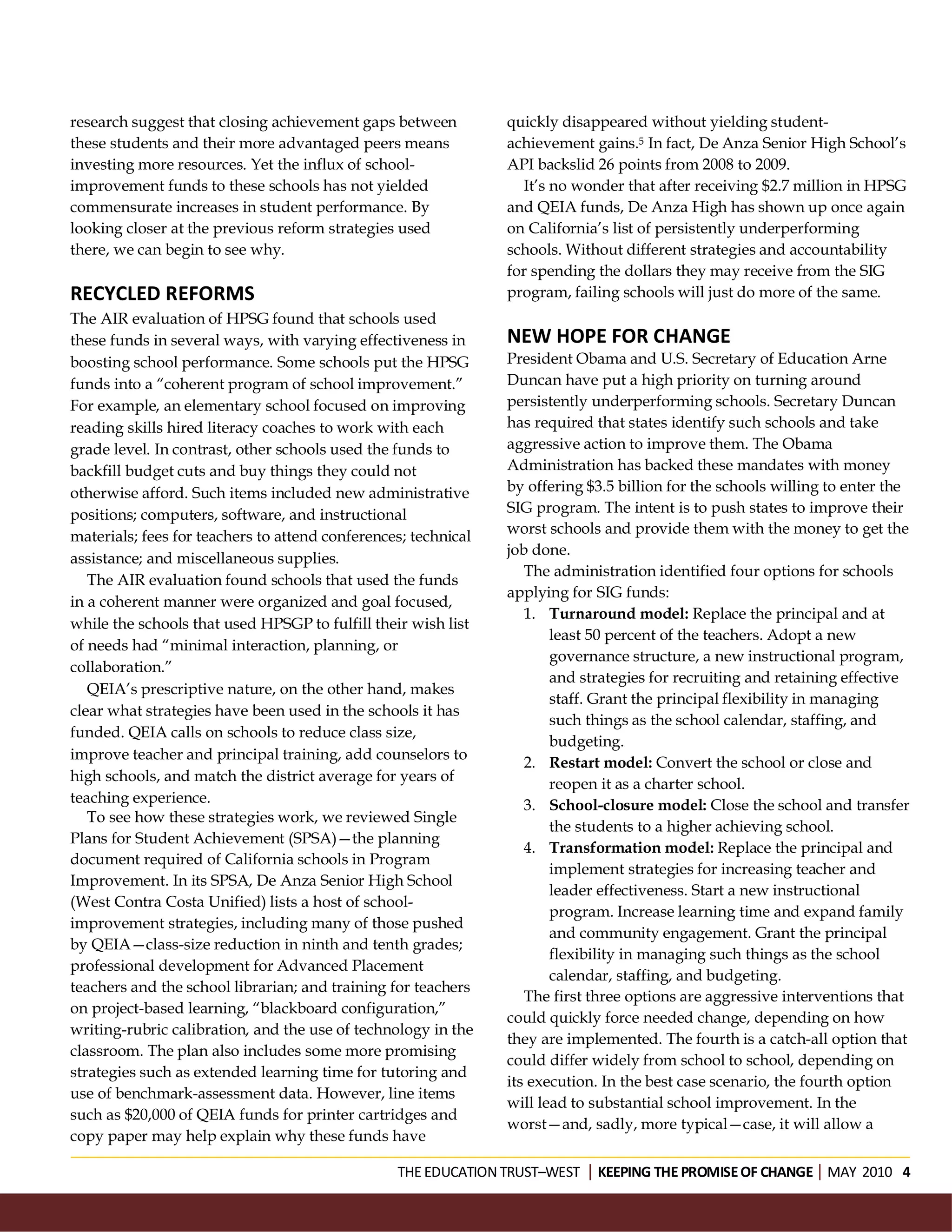research suggest that closing achievement gaps between          quickly disappeared without yielding student-
these students and their more advantaged peers means            achievement gains.5 In fact, De Anza Senior High School’s
investing more resources. Yet the influx of school-             API backslid 26 points from 2008 to 2009.
improvement funds to these schools has not yielded                It’s no wonder that after receiving $2.7 million in HPSG
commensurate increases in student performance. By               and QEIA funds, De Anza High has shown up once again
looking closer at the previous reform strategies used           on California’s list of persistently underperforming
there, we can begin to see why.                                 schools. Without different strategies and accountability
                                                                for spending the dollars they may receive from the SIG
RECYCLED REFORMS                                                program, failing schools will just do more of the same.
The AIR evaluation of HPSG found that schools used
these funds in several ways, with varying effectiveness in      NEW HOPE FOR CHANGE
boosting school performance. Some schools put the HPSG          President Obama and U.S. Secretary of Education Arne
funds into a “coherent program of school improvement.”          Duncan have put a high priority on turning around
For example, an elementary school focused on improving          persistently underperforming schools. Secretary Duncan
reading skills hired literacy coaches to work with each         has required that states identify such schools and take
grade level. In contrast, other schools used the funds to       aggressive action to improve them. The Obama
backfill budget cuts and buy things they could not              Administration has backed these mandates with money
otherwise afford. Such items included new administrative        by offering $3.5 billion for the schools willing to enter the
positions; computers, software, and instructional               SIG program. The intent is to push states to improve their
materials; fees for teachers to attend conferences; technical   worst schools and provide them with the money to get the
                                                                job done.
assistance; and miscellaneous supplies.
                                                                   The administration identified four options for schools
   The AIR evaluation found schools that used the funds
                                                                applying for SIG funds:
in a coherent manner were organized and goal focused,
                                                                   1. Turnaround model: Replace the principal and at
while the schools that used HPSGP to fulfill their wish list
                                                                       least 50 percent of the teachers. Adopt a new
of needs had “minimal interaction, planning, or
                                                                       governance structure, a new instructional program,
collaboration.”
                                                                       and strategies for recruiting and retaining effective
   QEIA’s prescriptive nature, on the other hand, makes
                                                                       staff. Grant the principal flexibility in managing
clear what strategies have been used in the schools it has
                                                                       such things as the school calendar, staffing, and
funded. QEIA calls on schools to reduce class size,
                                                                       budgeting.
improve teacher and principal training, add counselors to
                                                                   2. Restart model: Convert the school or close and
high schools, and match the district average for years of
                                                                       reopen it as a charter school.
teaching experience.                                               3. School-closure model: Close the school and transfer
   To see how these strategies work, we reviewed Single
                                                                       the students to a higher achieving school.
Plans for Student Achievement (SPSA)—the planning
                                                                   4. Transformation model: Replace the principal and
document required of California schools in Program
                                                                       implement strategies for increasing teacher and
Improvement. In its SPSA, De Anza Senior High School
                                                                       leader effectiveness. Start a new instructional
(West Contra Costa Unified) lists a host of school-
                                                                       program. Increase learning time and expand family
improvement strategies, including many of those pushed
                                                                       and community engagement. Grant the principal
by QEIA—class-size reduction in ninth and tenth grades;
                                                                       flexibility in managing such things as the school
professional development for Advanced Placement
                                                                       calendar, staffing, and budgeting.
teachers and the school librarian; and training for teachers
                                                                   The first three options are aggressive interventions that
on project-based learning, “blackboard configuration,”
                                                                could quickly force needed change, depending on how
writing-rubric calibration, and the use of technology in the
                                                                they are implemented. The fourth is a catch-all option that
classroom. The plan also includes some more promising
                                                                could differ widely from school to school, depending on
strategies such as extended learning time for tutoring and
                                                                its execution. In the best case scenario, the fourth option
use of benchmark-assessment data. However, line items
                                                                will lead to substantial school improvement. In the
such as $20,000 of QEIA funds for printer cartridges and
                                                                worst—and, sadly, more typical—case, it will allow a
copy paper may help explain why these funds have

                                                 THE EDUCATION TRUST–WEST KEEPING THE PROMISE OF CHANGEMAY 2010 4
 