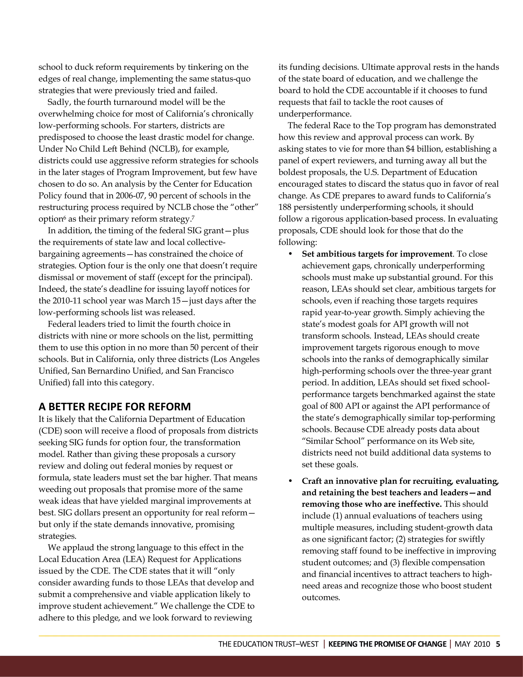 school to duck reform requirements by tinkering on the          its funding decisions. Ultimate approval rests in the hands
edges of real change, implementing the same status-quo          of the state board of education, and we challenge the
strategies that were previously tried and failed.               board to hold the CDE accountable if it chooses to fund
   Sadly, the fourth turnaround model will be the               requests that fail to tackle the root causes of
overwhelming choice for most of California’s chronically        underperformance.
low-performing schools. For starters, districts are                The federal Race to the Top program has demonstrated
predisposed to choose the least drastic model for change.       how this review and approval process can work. By
Under No Child Left Behind (NCLB), for example,                 asking states to vie for more than $4 billion, establishing a
districts could use aggressive reform strategies for schools    panel of expert reviewers, and turning away all but the
in the later stages of Program Improvement, but few have        boldest proposals, the U.S. Department of Education
chosen to do so. An analysis by the Center for Education        encouraged states to discard the status quo in favor of real
Policy found that in 2006-07, 90 percent of schools in the      change. As CDE prepares to award funds to California’s
restructuring process required by NCLB chose the “other”        188 persistently underperforming schools, it should
option6 as their primary reform strategy.7                      follow a rigorous application-based process. In evaluating
   In addition, the timing of the federal SIG grant—plus        proposals, CDE should look for those that do the
the requirements of state law and local collective-             following:
bargaining agreements—has constrained the choice of                • Set ambitious targets for improvement. To close
strategies. Option four is the only one that doesn’t require           achievement gaps, chronically underperforming
dismissal or movement of staff (except for the principal).             schools must make up substantial ground. For this
Indeed, the state’s deadline for issuing layoff notices for            reason, LEAs should set clear, ambitious targets for
the 2010-11 school year was March 15—just days after the               schools, even if reaching those targets requires
low-performing schools list was released.                              rapid year-to-year growth. Simply achieving the
   Federal leaders tried to limit the fourth choice in                 state’s modest goals for API growth will not
districts with nine or more schools on the list, permitting            transform schools. Instead, LEAs should create
them to use this option in no more than 50 percent of their            improvement targets rigorous enough to move
schools. But in California, only three districts (Los Angeles          schools into the ranks of demographically similar
Unified, San Bernardino Unified, and San Francisco                     high-performing schools over the three-year grant
Unified) fall into this category.                                      period. In addition, LEAs should set fixed school-
                                                                       performance targets benchmarked against the state
A BETTER RECIPE FOR REFORM                                             goal of 800 API or against the API performance of
It is likely that the California Department of Education               the state’s demographically similar top-performing
(CDE) soon will receive a flood of proposals from districts            schools. Because CDE already posts data about
seeking SIG funds for option four, the transformation                  “Similar School” performance on its Web site,
model. Rather than giving these proposals a cursory                    districts need not build additional data systems to
review and doling out federal monies by request or                     set these goals.
formula, state leaders must set the bar higher. That means        •   Craft an innovative plan for recruiting, evaluating,
weeding out proposals that promise more of the same                   and retaining the best teachers and leaders—and
weak ideas that have yielded marginal improvements at                 removing those who are ineffective. This should
best. SIG dollars present an opportunity for real reform—             include (1) annual evaluations of teachers using
but only if the state demands innovative, promising                   multiple measures, including student-growth data
strategies.                                                           as one significant factor; (2) strategies for swiftly
    We applaud the strong language to this effect in the              removing staff found to be ineffective in improving
Local Education Area (LEA) Request for Applications                   student outcomes; and (3) flexible compensation
issued by the CDE. The CDE states that it will “only                  and financial incentives to attract teachers to high-
consider awarding funds to those LEAs that develop and                need areas and recognize those who boost student
submit a comprehensive and viable application likely to               outcomes.
improve student achievement.” We challenge the CDE to
adhere to this pledge, and we look forward to reviewing


                                                 THE EDUCATION TRUST–WEST KEEPING THE PROMISE OF CHANGEMAY 2010 5
 