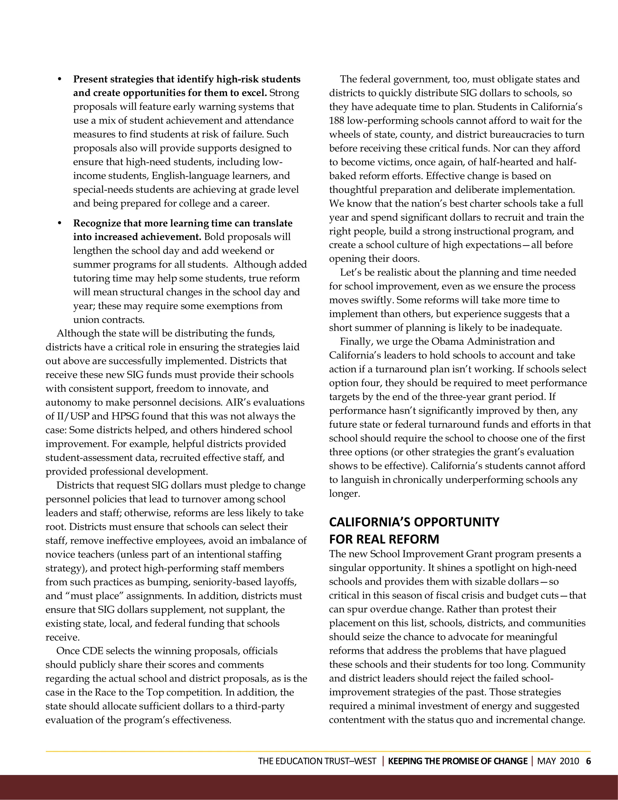 •   Present strategies that identify high-risk students           The federal government, too, must obligate states and
      and create opportunities for them to excel. Strong         districts to quickly distribute SIG dollars to schools, so
      proposals will feature early warning systems that          they have adequate time to plan. Students in California’s
      use a mix of student achievement and attendance            188 low-performing schools cannot afford to wait for the
      measures to find students at risk of failure. Such         wheels of state, county, and district bureaucracies to turn
      proposals also will provide supports designed to           before receiving these critical funds. Nor can they afford
      ensure that high-need students, including low-             to become victims, once again, of half-hearted and half-
      income students, English-language learners, and            baked reform efforts. Effective change is based on
      special-needs students are achieving at grade level        thoughtful preparation and deliberate implementation.
      and being prepared for college and a career.               We know that the nation’s best charter schools take a full
                                                                 year and spend significant dollars to recruit and train the
  •     Recognize that more learning time can translate
                                                                 right people, build a strong instructional program, and
        into increased achievement. Bold proposals will
                                                                 create a school culture of high expectations—all before
        lengthen the school day and add weekend or
                                                                 opening their doors.
        summer programs for all students. Although added
                                                                    Let’s be realistic about the planning and time needed
        tutoring time may help some students, true reform
                                                                 for school improvement, even as we ensure the process
        will mean structural changes in the school day and
                                                                 moves swiftly. Some reforms will take more time to
        year; these may require some exemptions from
                                                                 implement than others, but experience suggests that a
        union contracts.
                                                                 short summer of planning is likely to be inadequate.
   Although the state will be distributing the funds,
                                                                    Finally, we urge the Obama Administration and
districts have a critical role in ensuring the strategies laid
                                                                 California’s leaders to hold schools to account and take
out above are successfully implemented. Districts that
                                                                 action if a turnaround plan isn’t working. If schools select
receive these new SIG funds must provide their schools
                                                                 option four, they should be required to meet performance
with consistent support, freedom to innovate, and
                                                                 targets by the end of the three-year grant period. If
autonomy to make personnel decisions. AIR’s evaluations
                                                                 performance hasn’t significantly improved by then, any
of II/USP and HPSG found that this was not always the
                                                                 future state or federal turnaround funds and efforts in that
case: Some districts helped, and others hindered school
                                                                 school should require the school to choose one of the first
improvement. For example, helpful districts provided
                                                                 three options (or other strategies the grant’s evaluation
student-assessment data, recruited effective staff, and
                                                                 shows to be effective). California’s students cannot afford
provided professional development.
                                                                 to languish in chronically underperforming schools any
   Districts that request SIG dollars must pledge to change
                                                                 longer.
personnel policies that lead to turnover among school
leaders and staff; otherwise, reforms are less likely to take
root. Districts must ensure that schools can select their        CALIFORNIA’S OPPORTUNITY
staff, remove ineffective employees, avoid an imbalance of       FOR REAL REFORM
novice teachers (unless part of an intentional staffing          The new School Improvement Grant program presents a
strategy), and protect high-performing staff members             singular opportunity. It shines a spotlight on high-need
from such practices as bumping, seniority-based layoffs,         schools and provides them with sizable dollars—so
and “must place” assignments. In addition, districts must        critical in this season of fiscal crisis and budget cuts—that
ensure that SIG dollars supplement, not supplant, the            can spur overdue change. Rather than protest their
existing state, local, and federal funding that schools          placement on this list, schools, districts, and communities
receive.                                                         should seize the chance to advocate for meaningful
   Once CDE selects the winning proposals, officials             reforms that address the problems that have plagued
should publicly share their scores and comments                  these schools and their students for too long. Community
regarding the actual school and district proposals, as is the    and district leaders should reject the failed school-
case in the Race to the Top competition. In addition, the        improvement strategies of the past. Those strategies
state should allocate sufficient dollars to a third-party        required a minimal investment of energy and suggested
evaluation of the program’s effectiveness.                       contentment with the status quo and incremental change.



                                                  THE EDUCATION TRUST–WEST KEEPING THE PROMISE OF CHANGEMAY 2010 6
 