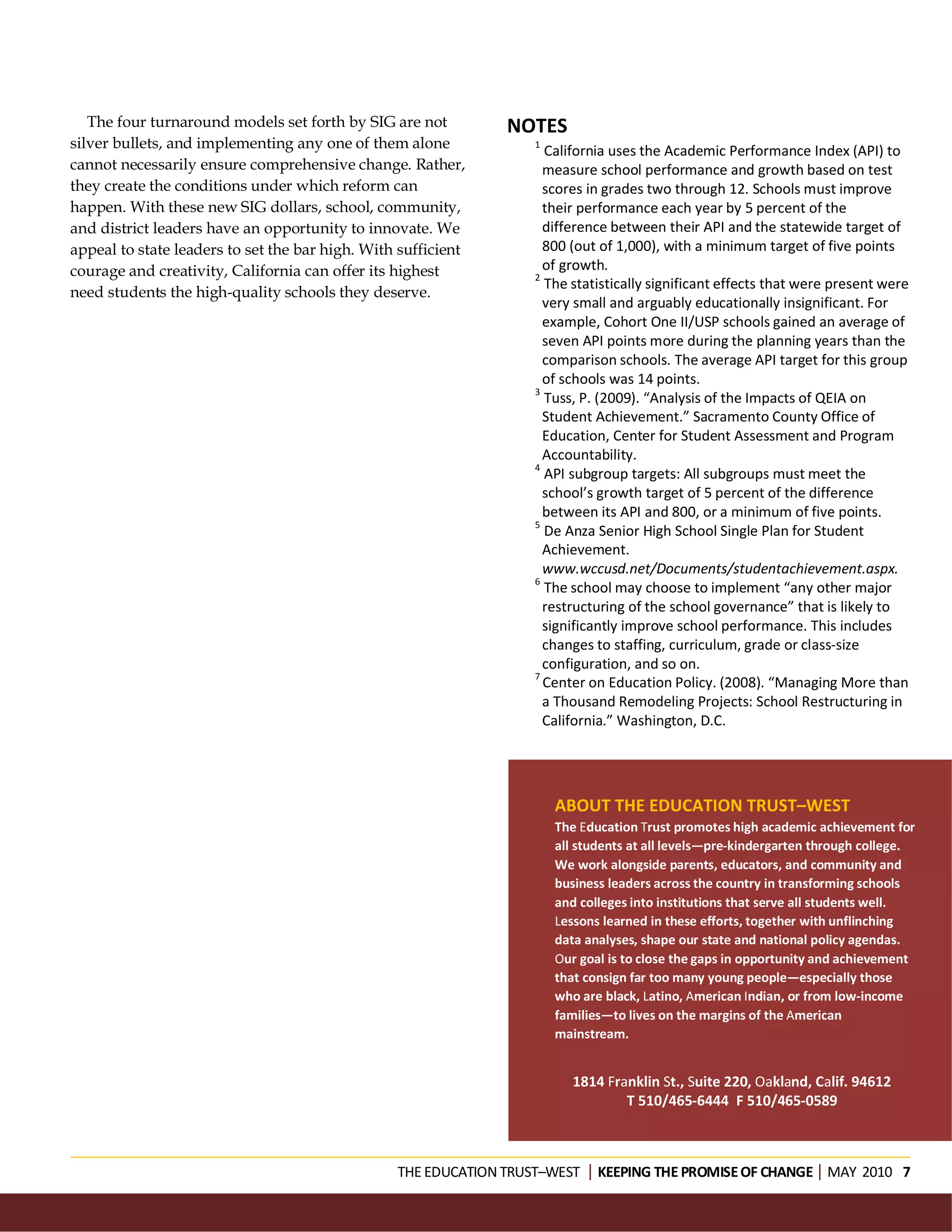 The four turnaround models set forth by SIG are not         NOTES
silver bullets, and implementing any one of them alone            1
                                                                    California uses the Academic Performance Index (API) to
cannot necessarily ensure comprehensive change. Rather,             measure school performance and growth based on test
they create the conditions under which reform can                   scores in grades two through 12. Schools must improve
happen. With these new SIG dollars, school, community,              their performance each year by 5 percent of the
and district leaders have an opportunity to innovate. We            difference between their API and the statewide target of
appeal to state leaders to set the bar high. With sufficient        800 (out of 1,000), with a minimum target of five points
courage and creativity, California can offer its highest            of growth.
                                                                  2
                                                                    The statistically significant effects that were present were
need students the high-quality schools they deserve.
                                                                    very small and arguably educationally insignificant. For
                                                                    example, Cohort One II/USP schools gained an average of
                                                                    seven API points more during the planning years than the
                                                                    comparison schools. The average API target for this group
                                                                    of schools was 14 points.
                                                                  3
                                                                    Tuss, P. (2009). “Analysis of the Impacts of QEIA on
                                                                    Student Achievement.” Sacramento County Office of
                                                                    Education, Center for Student Assessment and Program
                                                                    Accountability.
                                                                  4
                                                                    API subgroup targets: All subgroups must meet the
                                                                    school’s growth target of 5 percent of the difference
                                                                    between its API and 800, or a minimum of five points.
                                                                  5
                                                                    De Anza Senior High School Single Plan for Student
                                                                    Achievement.
                                                                    www.wccusd.net/Documents/studentachievement.aspx.
                                                                  6
                                                                    The school may choose to implement “any other major
                                                                    restructuring of the school governance” that is likely to
                                                                    significantly improve school performance. This includes
                                                                    changes to staffing, curriculum, grade or class-size
                                                                    configuration, and so on.
                                                                  7
                                                                    Center on Education Policy. (2008). “Managing More than
                                                                    a Thousand Remodeling Projects: School Restructuring in
                                                                    California.” Washington, D.C.




                                                                      ABOUT THE EDUCATION TRUST–WEST
                                                                      The Education Trust promotes high academic achievement for
                                                                      all students at all levels—pre-kindergarten through college.
                                                                      We work alongside parents, educators, and community and
                                                                      business leaders across the country in transforming schools
                                                                      and colleges into institutions that serve all students well.
                                                                      Lessons learned in these efforts, together with unflinching
                                                                      data analyses, shape our state and national policy agendas.
                                                                      Our goal is to close the gaps in opportunity and achievement
                                                                      that consign far too many young people—especially those
                                                                      who are black, Latino, American Indian, or from low-income
                                                                      families—to lives on the margins of the American
                                                                      mainstream.


                                                                        1814 Franklin St., Suite 220, Oakland, Calif. 94612
                                                                                T 510/465-6444 F 510/465-0589



                                                 THE EDUCATION TRUST–WEST KEEPING THE PROMISE OF CHANGEMAY 2010 7
 