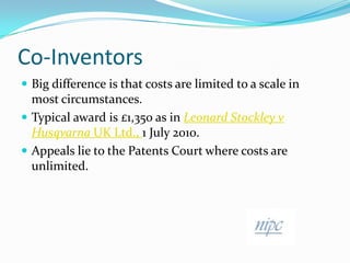 Co-InventorsBig difference is that costs are limited to a scale in most circumstances.Typical award is £1,350 as in Leonard Stockley v HusqvarnaUK Ltd., 1 July 2010.Appeals lie to the Patents Court where costs are unlimited.