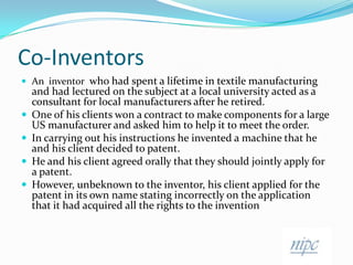Co-InventorsAn  inventor  who had spent a lifetime in textile manufacturing and had lectured on the subject at a local university acted as a consultant for local manufacturers after he retired. One of his clients won a contract to make components for a large US manufacturer and asked him to help it to meet the order.In carrying out his instructions he invented a machine that he and his client decided to patent. He and his client agreed orally that they should jointly apply for a patent.However, unbeknown to the inventor, his client applied for the patent in its own name stating incorrectly on the application that it had acquired all the rights to the invention