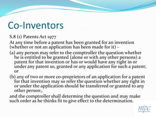 Co-InventorsS.8 (1) Patents Act 1977At any time before a patent has been granted for an invention (whether or not an application has been made for it) -(a) any person may refer to the comptroller the question whether he is entitled to be granted (alone or with any other persons) a patent for that invention or has or would have any right in or under any patent so, granted or any application for such a patent; or(b) any of two or more co-proprietors of an application for a patent for that invention may so refer the question whether any right in or under the application should be transferred or granted to any other person;. and the comptroller shall determine the question and may make such order as he thinks fit to give effect to the determination.