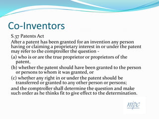 Co-InventorsS.37 Patents ActAfter a patent has been granted for an invention any person having or claiming a proprietary interest in or under the patent may refer to the comptroller the question -(a) who is or are the true proprietor or proprietors of the patent,(b) whether the patent should have been granted to the person or persons to whom it was granted, or(c) whether any right in or under the patent should be transferred or granted to any other person or persons;and the comptroller shall determine the question and make such order as he thinks fit to give effect to the determination.