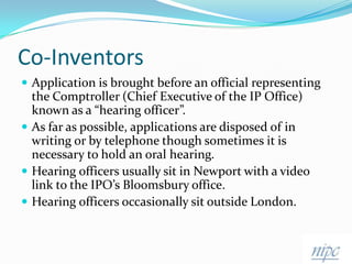 Co-InventorsApplication is brought before an official representing the Comptroller (Chief Executive of the IP Office) known as a “hearing officer”.As far as possible, applications are disposed of in writing or by telephone though sometimes it is necessary to hold an oral hearing.Hearing officers usually sit in Newport with a video link to the IPO’s Bloomsbury office.Hearing officers occasionally sit outside London.