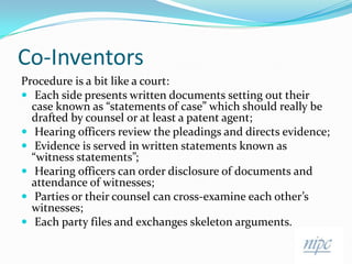 Co-InventorsProcedure is a bit like a court:Each side presents written documents setting out their case known as “statements of case” which should really be drafted by counsel or at least a patent agent;Hearing officers review the pleadings and directs evidence;Evidence is served in written statements known as “witness statements”;Hearing officers can order disclosure of documents and attendance of witnesses;Parties or their counsel can cross-examine each other’s witnesses;Each party files and exchanges skeleton arguments.