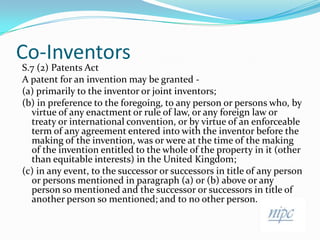 Co-Inventors,[object Object],S.7 (2) Patents Act,[object Object],A patent for an invention may be granted -,[object Object],(a) primarily to the inventor or joint inventors;,[object Object],(b) in preference to the foregoing, to any person or persons who, by virtue of any enactment or rule of law, or any foreign law or treaty or international convention, or by virtue of an enforceable term of any agreement entered into with the inventor before the making of the invention, was or were at the time of the making of the invention entitled to the whole of the property in it (other than equitable interests) in the United Kingdom;,[object Object],(c) in any event, to the successor or successors in title of any person or persons mentioned in paragraph (a) or (b) above or any person so mentioned and the successor or successors in title of another person so mentioned; and to no other person.,[object Object]