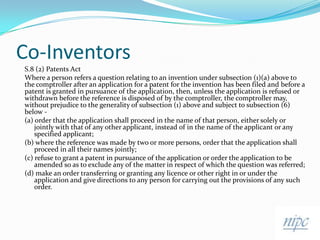 Co-Inventors,[object Object],S.8 (2) Patents Act,[object Object],Where a person refers a question relating to an invention under subsection (1)(a) above to the comptroller after an application for a patent for the invention has been filed and before a patent is granted in pursuance of the application, then, unless the application is refused or withdrawn before the reference is disposed of by the comptroller, the comptroller may, without prejudice to the generality of subsection (1) above and subject to subsection (6) below -,[object Object],(a) order that the application shall proceed in the name of that person, either solely or jointly with that of any other applicant, instead of in the name of the applicant or any specified applicant;,[object Object],(b) where the reference was made by two or more persons, order that the application shall proceed in all their names jointly; ,[object Object],(c) refuse to grant a patent in pursuance of the application or order the application to be amended so as to exclude any of the matter in respect of which the question was referred;,[object Object],(d) make an order transferring or granting any licence or other right in or under the application and give directions to any person for carrying out the provisions of any such order.,[object Object]