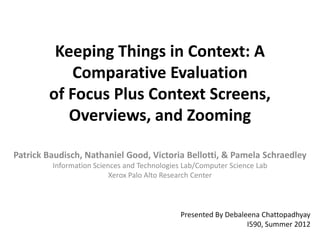 Keeping Things in Context: A
            Comparative Evaluation
        of Focus Plus Context Screens,
           Overviews, and Zooming

Patrick Baudisch, Nathaniel Good, Victoria Bellotti, & Pamela Schraedley
         Information Sciences and Technologies Lab/Computer Science Lab
                          Xerox Palo Alto Research Center



                                             Presented By Debaleena Chattopadhyay
                                                                I590, Summer 2012
 
