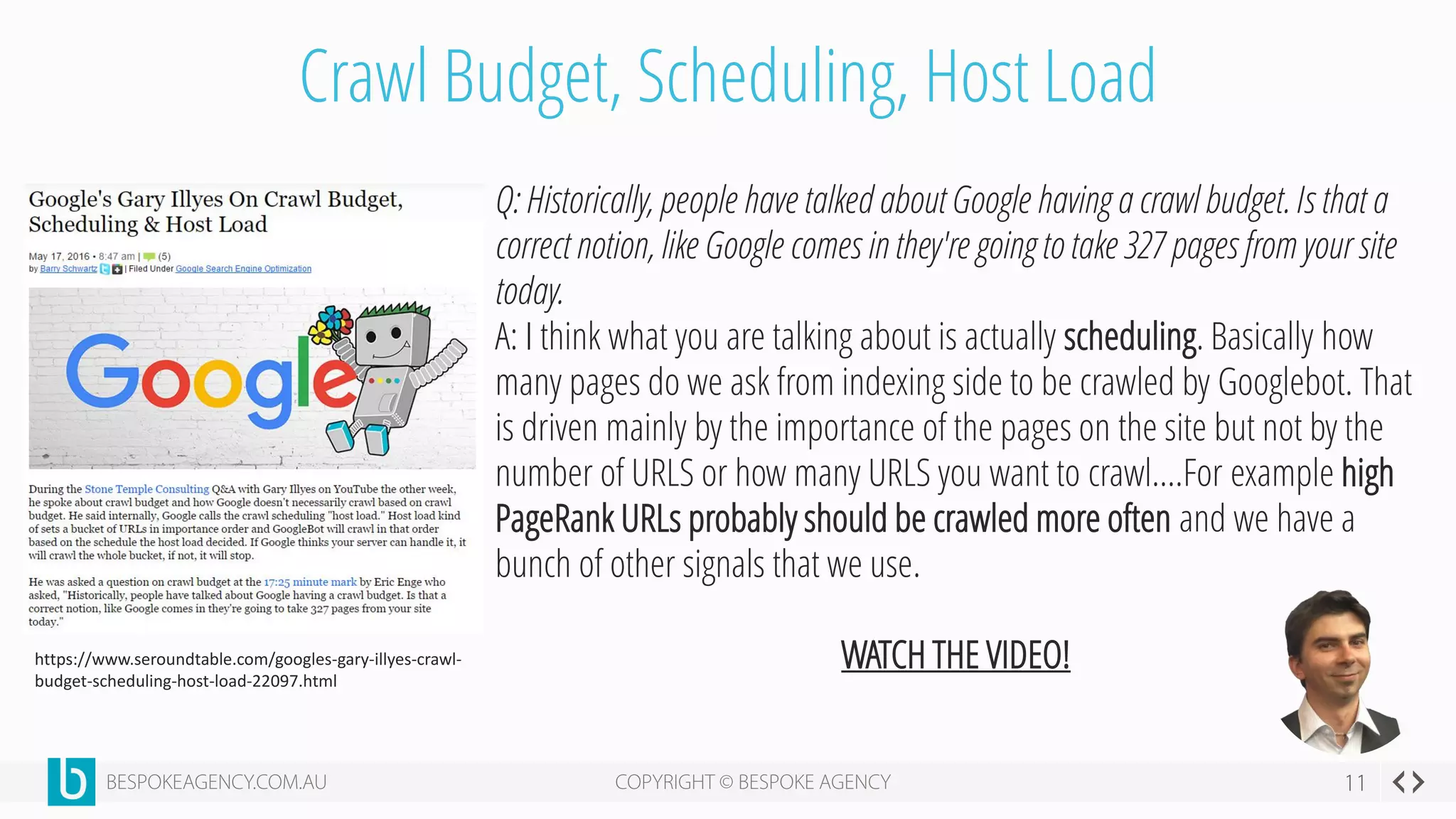 Crawl Budget, Scheduling, Host Load
https://www.seroundtable.com/googles-gary-illyes-crawl-
budget-scheduling-host-load-22097.html
Q: Historically, people have talked about Google having a crawl budget. Is that a
correct notion, like Google comes in they're going to take 327 pages from your site
today.
A: I think what you are talking about is actually scheduling. Basically how
many pages do we ask from indexing side to be crawled by Googlebot. That
is driven mainly by the importance of the pages on the site but not by the
number of URLS or how many URLS you want to crawl….For example high
PageRank URLs probably should be crawled more often and we have a
bunch of other signals that we use.
WATCH THE VIDEO!
 