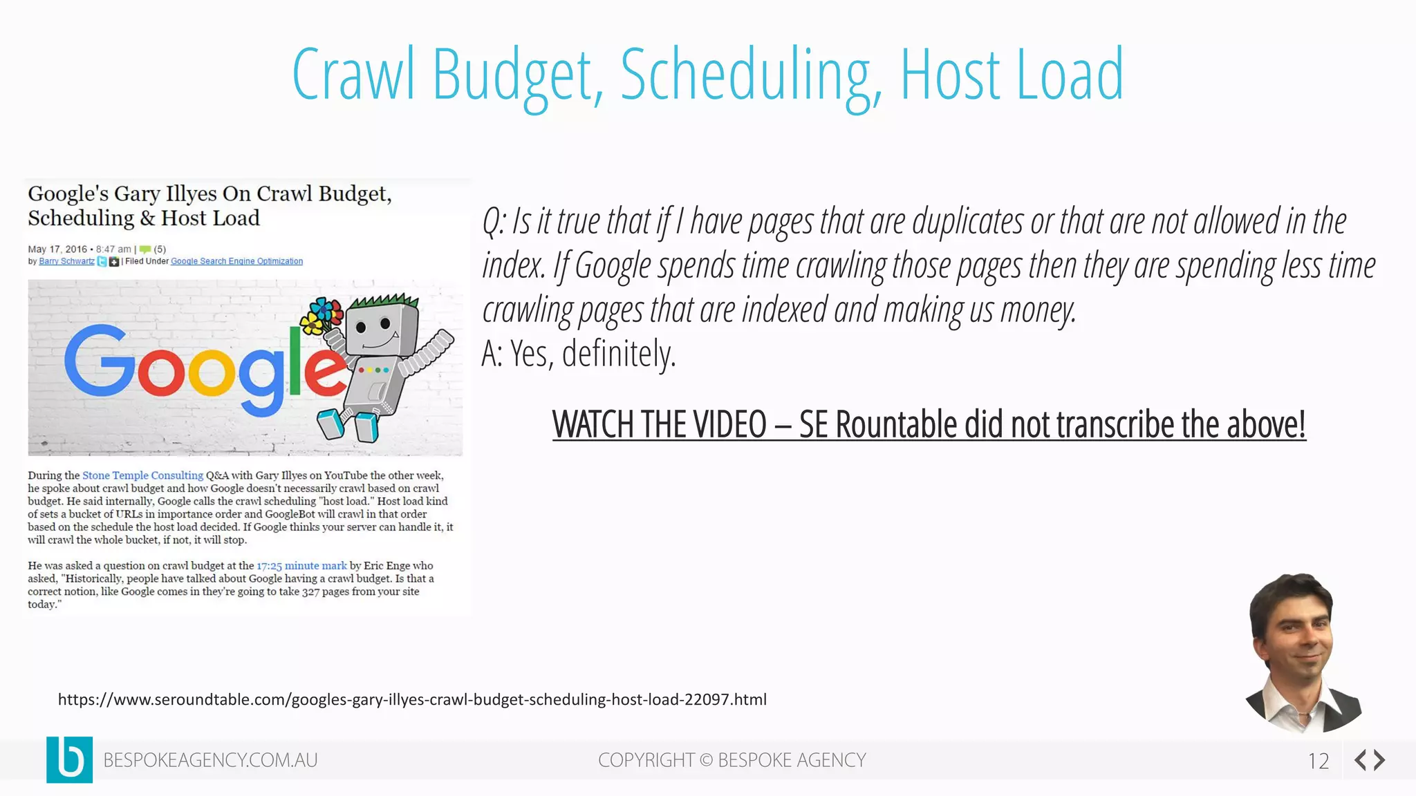Crawl Budget, Scheduling, Host Load
https://www.seroundtable.com/googles-gary-illyes-crawl-budget-scheduling-host-load-22097.html
Q: Is it true that if I have pages that are duplicates or that are not allowed in the
index. If Google spends time crawling those pages then they are spending less time
crawling pages that are indexed and making us money.
A: Yes, definitely.
WATCH THE VIDEO – SE Rountable did not transcribe the above!
 