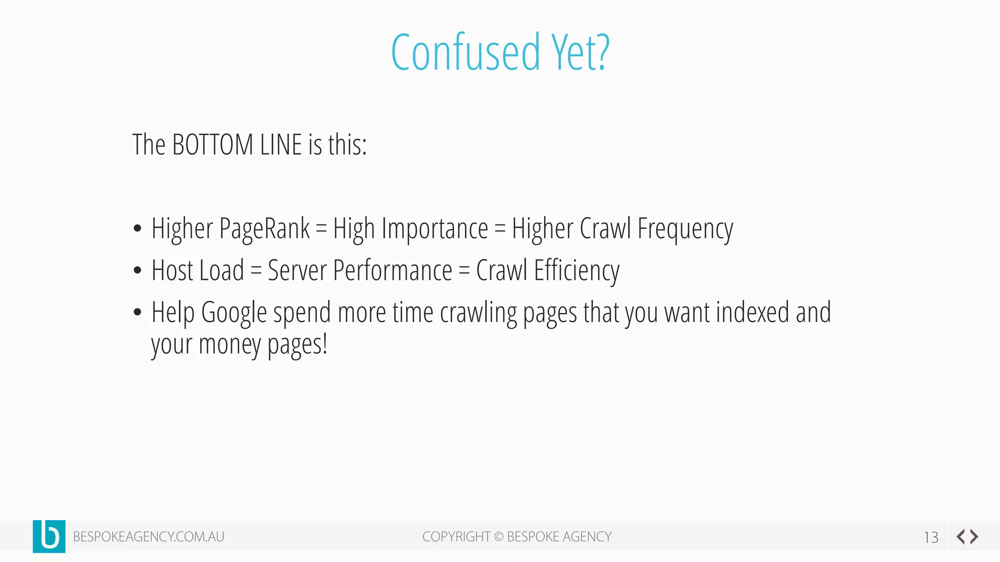 Confused Yet?
The BOTTOM LINE is this:
• Higher PageRank = High Importance = Higher Crawl Frequency
• Host Load = Server Performance = Crawl Efficiency
• Help Google spend more time crawling pages that you want indexed and
your money pages!
 