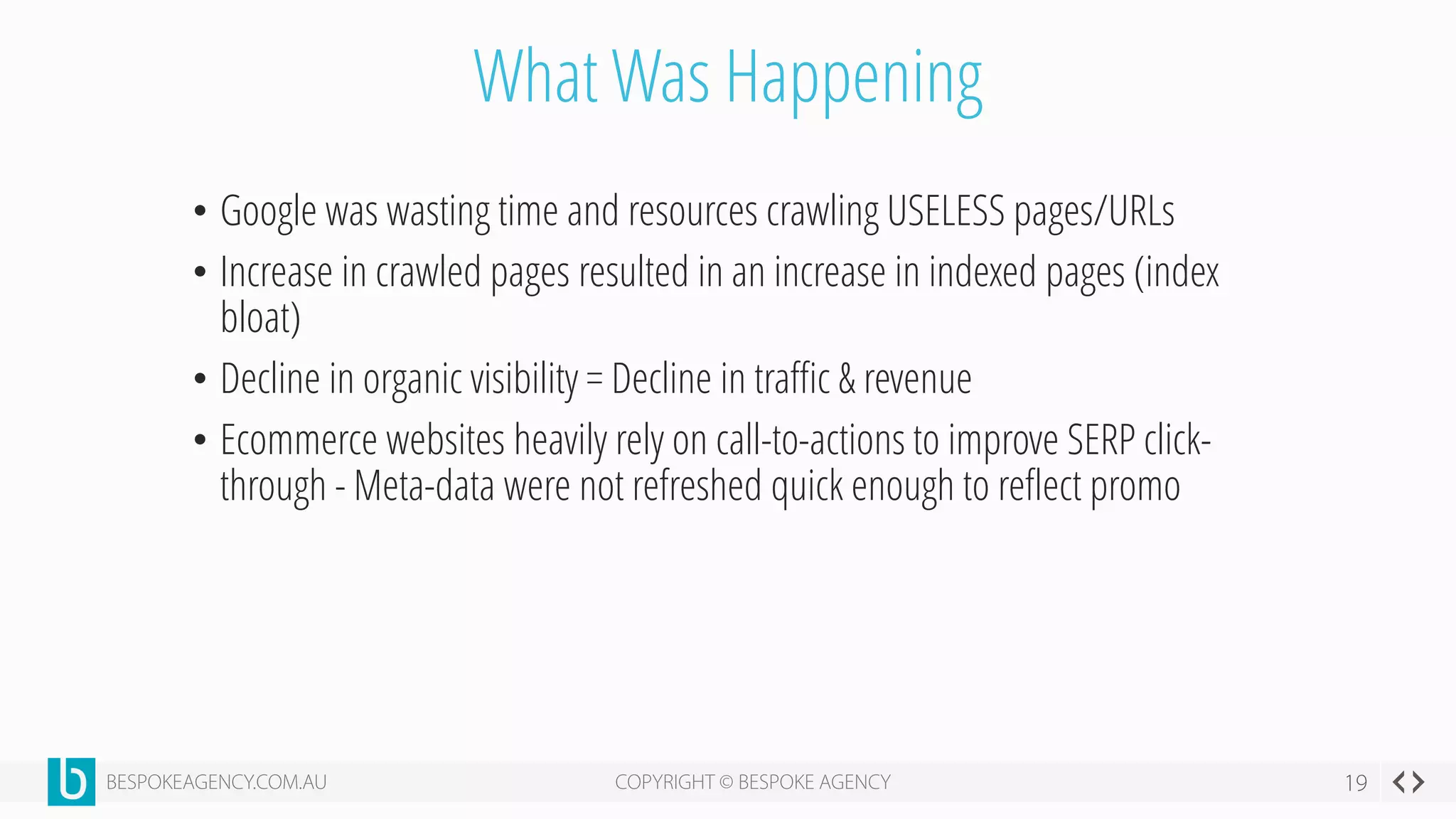 What Was Happening
• Google was wasting time and resources crawling USELESS pages/URLs
• Increase in crawled pages resulted in an increase in indexed pages (index
bloat)
• Decline in organic visibility = Decline in traffic & revenue
• Ecommerce websites heavily rely on call-to-actions to improve SERP click-
through - Meta-data were not refreshed quick enough to reflect promo
 