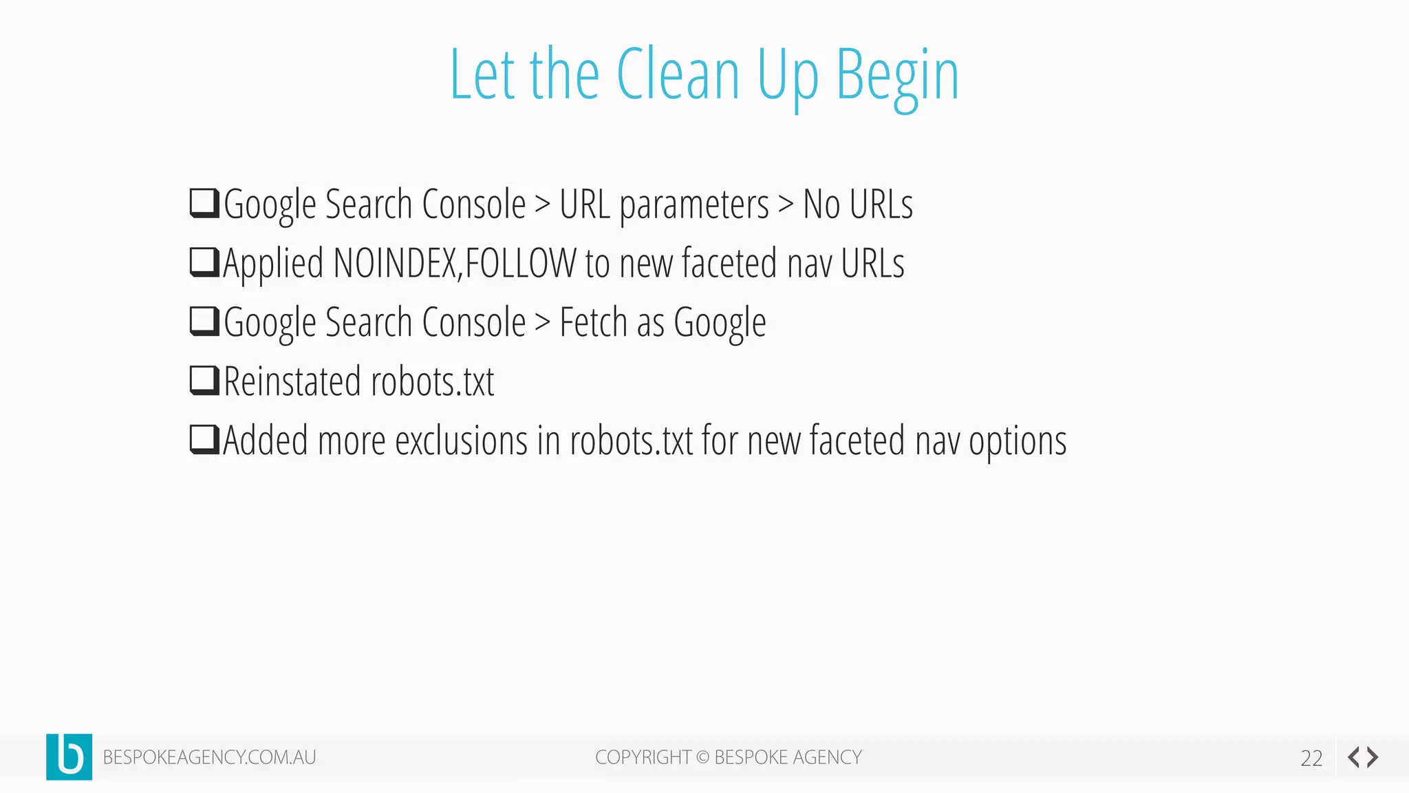 Let the Clean Up Begin
Google Search Console > URL parameters > No URLs
Applied NOINDEX,FOLLOW to new faceted nav URLs
Google Search Console > Fetch as Google
Reinstated robots.txt
Added more exclusions in robots.txt for new faceted nav options
 