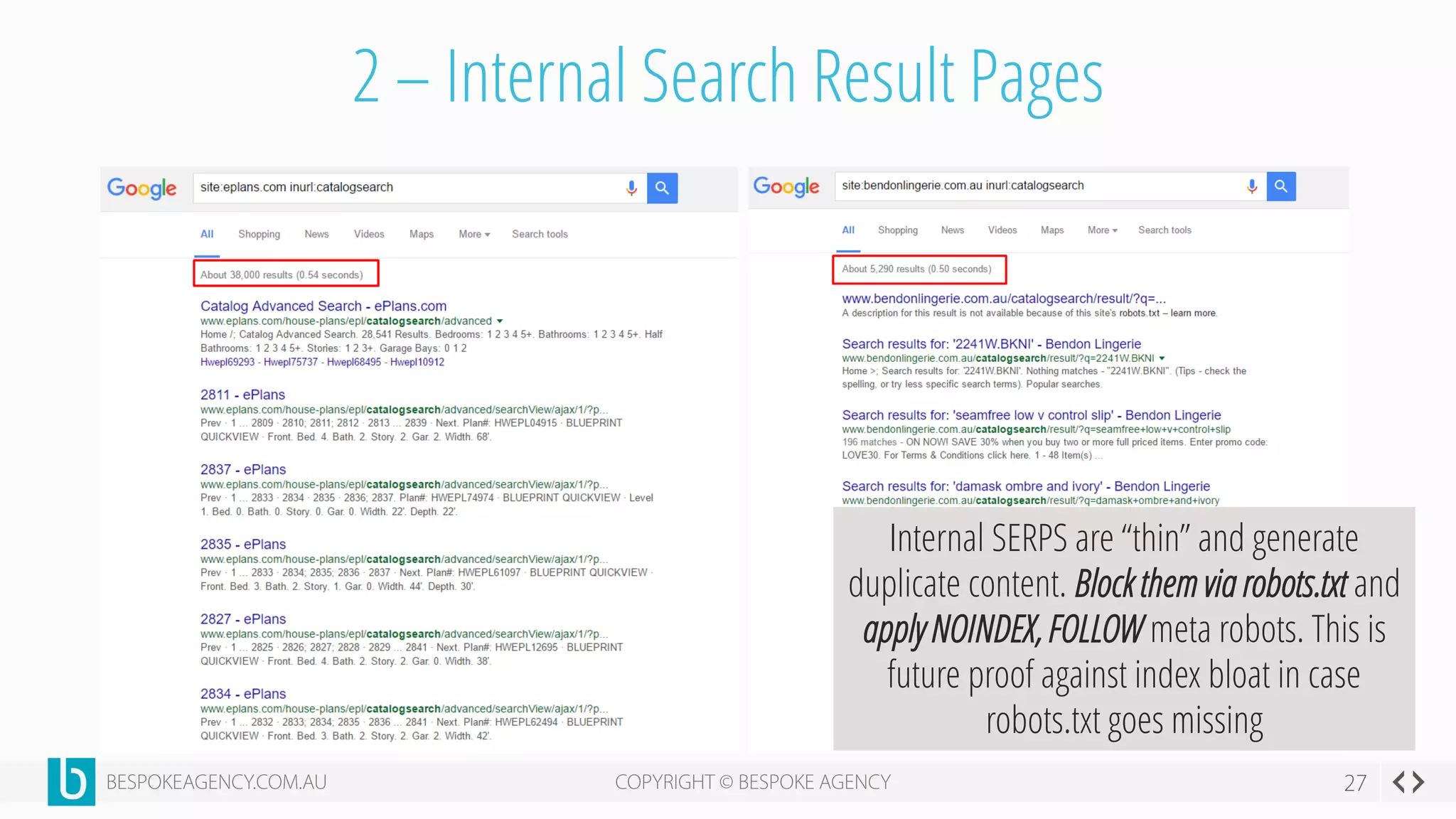 2 – Internal Search Result Pages
Internal SERPS are “thin” and generate
duplicate content. Block them via robots.txt and
apply NOINDEX, FOLLOW meta robots. This is
future proof against index bloat in case
robots.txt goes missing
 