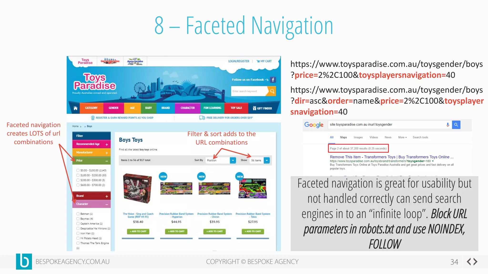 8 – Faceted Navigation
Faceted navigation
creates LOTS of url
combinations
Filter & sort adds to the
URL combinations
https://www.toysparadise.com.au/toysgender/boys
?price=2%2C100&toysplayersnavigation=40
https://www.toysparadise.com.au/toysgender/boys
?dir=asc&order=name&price=2%2C100&toysplayer
snavigation=40
Faceted navigation is great for usability but
not handled correctly can send search
engines in to an “infinite loop”. Block URL
parameters in robots.txt and use NOINDEX,
FOLLOW
 