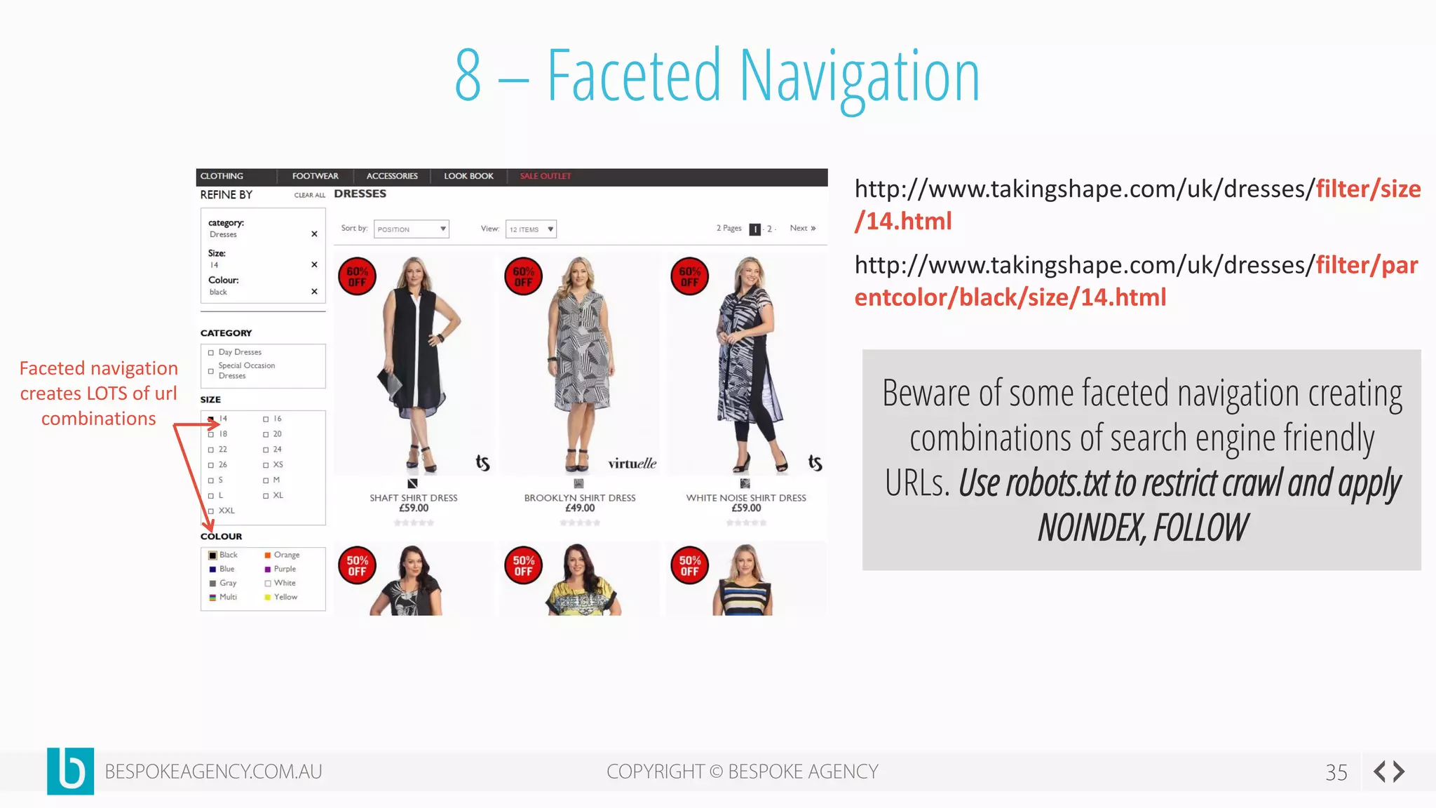 8 – Faceted Navigation
Faceted navigation
creates LOTS of url
combinations
http://www.takingshape.com/uk/dresses/filter/size
/14.html
http://www.takingshape.com/uk/dresses/filter/par
entcolor/black/size/14.html
Beware of some faceted navigation creating
combinations of search engine friendly
URLs. Use robots.txt to restrict crawl and apply
NOINDEX, FOLLOW
 