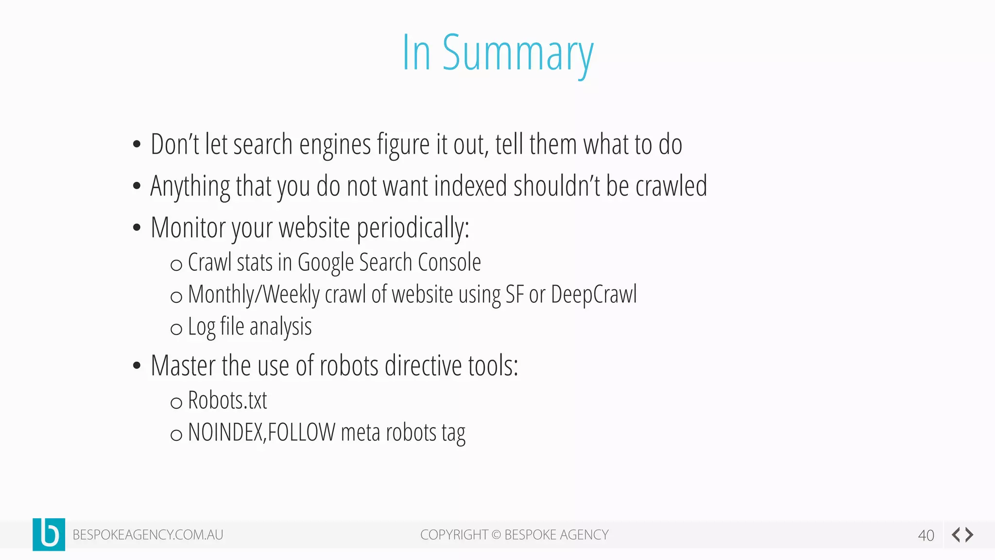 In Summary
• Don’t let search engines figure it out, tell them what to do
• Anything that you do not want indexed shouldn’t be crawled
• Monitor your website periodically:
o Crawl stats in Google Search Console
o Monthly/Weekly crawl of website using SF or DeepCrawl
o Log file analysis
• Master the use of robots directive tools:
o Robots.txt
o NOINDEX,FOLLOW meta robots tag
 