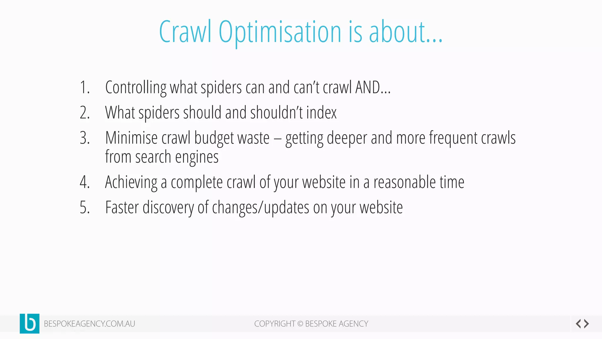 Crawl Optimisation is about…
1. Controlling what spiders can and can’t crawl AND…
2. What spiders should and shouldn’t index
3. Minimise crawl budget waste – getting deeper and more frequent crawls
from search engines
4. Achieving a complete crawl of your website in a reasonable time
5. Faster discovery of changes/updates on your website
 