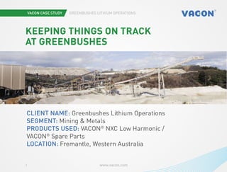Vacon case study Greenbushes Lithium Operations
www.vacon.com1
Photo by Martin Versluis
Keeping things on track
at Greenbushes
Client name: Greenbushes Lithium Operations
Segment: Mining & Metals
Products used: VACON®
NXC Low Harmonic /
VACON®
Spare Parts
Location: Fremantle, Western Australia
 