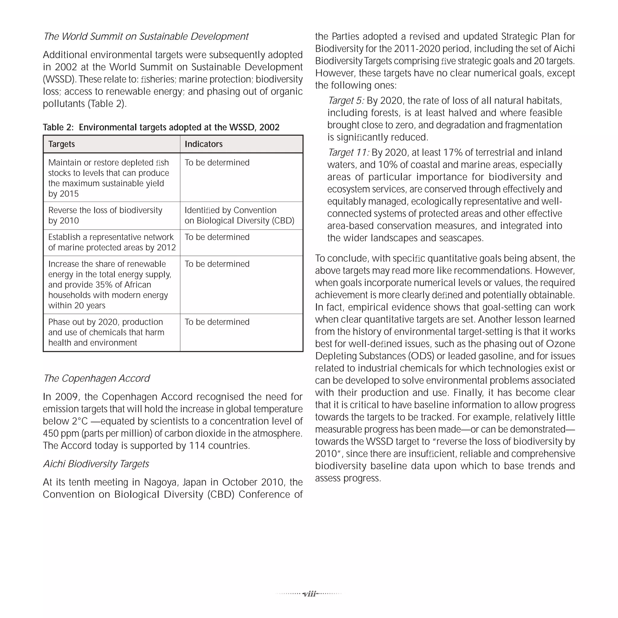 The World Summit on Sustainable Development                              the Parties adopted a revised and updated Strategic Plan for
                                                                         Biodiversity for the 2011-2020 period, including the set of Aichi
Additional environmental targets were subsequently adopted
                                                                         Biodiversity Targets comprising ﬁve strategic goals and 20 targets.
in 2002 at the World Summit on Sustainable Development
                                                                         However, these targets have no clear numerical goals, except
(WSSD). These relate to: ﬁsheries; marine protection; biodiversity
                                                                         the following ones:
loss; access to renewable energy; and phasing out of organic
pollutants (Table 2).                                                        Target 5: By 2020, the rate of loss of all natural habitats,
                                                                             including forests, is at least halved and where feasible
Table 2: Environmental targets adopted at the WSSD, 2002                     brought close to zero, and degradation and fragmentation
                                                                             is signiﬁcantly reduced.
 Targets                              Indicators
                                                                             Target 11: By 2020, at least 17% of terrestrial and inland
 Maintain or restore depleted ﬁsh     To be determined                       waters, and 10% of coastal and marine areas, especially
 stocks to levels that can produce                                           areas of particular importance for biodiversity and
 the maximum sustainable yield
 by 2015                                                                     ecosystem services, are conserved through effectively and
                                                                             equitably managed, ecologically representative and well-
 Reverse the loss of biodiversity     Identiﬁed by Convention                connected systems of protected areas and other effective
 by 2010                              on Biological Diversity (CBD)
                                                                             area-based conservation measures, and integrated into
 Establish a representative network To be determined                         the wider landscapes and seascapes.
 of marine protected areas by 2012
                                                                         To conclude, with speciﬁc quantitative goals being absent, the
 Increase the share of renewable      To be determined
 energy in the total energy supply,                                      above targets may read more like recommendations. However,
 and provide 35% of African                                              when goals incorporate numerical levels or values, the required
 households with modern energy                                           achievement is more clearly deﬁned and potentially obtainable.
 within 20 years                                                         In fact, empirical evidence shows that goal-setting can work
 Phase out by 2020, production        To be determined                   when clear quantitative targets are set. Another lesson learned
 and use of chemicals that harm                                          from the history of environmental target-setting is that it works
 health and environment                                                  best for well-deﬁned issues, such as the phasing out of Ozone
                                                                         Depleting Substances (ODS) or leaded gasoline, and for issues
                                                                         related to industrial chemicals for which technologies exist or
The Copenhagen Accord                                                    can be developed to solve environmental problems associated
In 2009, the Copenhagen Accord recognised the need for                   with their production and use. Finally, it has become clear
emission targets that will hold the increase in global temperature       that it is critical to have baseline information to allow progress
below 2°C —equated by scientists to a concentration level of             towards the targets to be tracked. For example, relatively little
450 ppm (parts per million) of carbon dioxide in the atmosphere.         measurable progress has been made—or can be demonstrated—
The Accord today is supported by 114 countries.                          towards the WSSD target to “reverse the loss of biodiversity by
                                                                         2010”, since there are insufﬁcient, reliable and comprehensive
Aichi Biodiversity Targets                                               biodiversity baseline data upon which to base trends and
At its tenth meeting in Nagoya, Japan in October 2010, the               assess progress.
Convention on Biological Diversity (CBD) Conference of




                                                                      viii
 