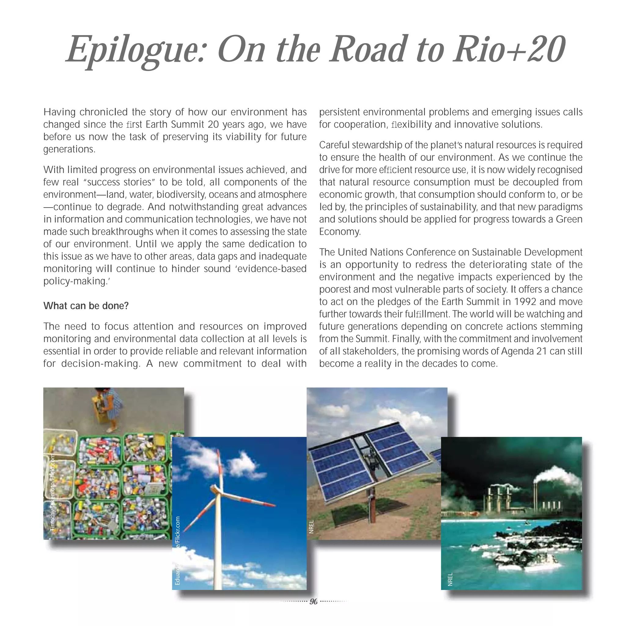 Epilogue: On the Road to Rio+20
Having chronicled the story of how our environment has                   persistent environmental problems and emerging issues calls
changed since the ﬁrst Earth Summit 20 years ago, we have                for cooperation, ﬂexibility and innovative solutions.
before us now the task of preserving its viability for future
generations.                                                             Careful stewardship of the planet’s natural resources is required
                                                                         to ensure the health of our environment. As we continue the
With limited progress on environmental issues achieved, and              drive for more efﬁcient resource use, it is now widely recognised
few real “success stories” to be told, all components of the             that natural resource consumption must be decoupled from
environment—land, water, biodiversity, oceans and atmosphere             economic growth, that consumption should conform to, or be
—continue to degrade. And notwithstanding great advances                 led by, the principles of sustainability, and that new paradigms
in information and communication technologies, we have not               and solutions should be applied for progress towards a Green
made such breakthroughs when it comes to assessing the state             Economy.
of our environment. Until we apply the same dedication to
this issue as we have to other areas, data gaps and inadequate           The United Nations Conference on Sustainable Development
monitoring will continue to hinder sound ‘evidence-based                 is an opportunity to redress the deteriorating state of the
policy-making.’                                                          environment and the negative impacts experienced by the
                                                                         poorest and most vulnerable parts of society. It offers a chance
What can be done?                                                        to act on the pledges of the Earth Summit in 1992 and move
                                                                         further towards their fulﬁllment. The world will be watching and
The need to focus attention and resources on improved                    future generations depending on concrete actions stemming
monitoring and environmental data collection at all levels is            from the Summit. Finally, with the commitment and involvement
essential in order to provide reliable and relevant information          of all stakeholders, the promising words of Agenda 21 can still
for decision-making. A new commitment to deal with                       become a reality in the decades to come.
 Timothy Takemoto/Flickr.com




                                     Eduardo Zárate/Flickr.com




                                                                  NREL




                                                                                                        NREL




                                                                  90
 