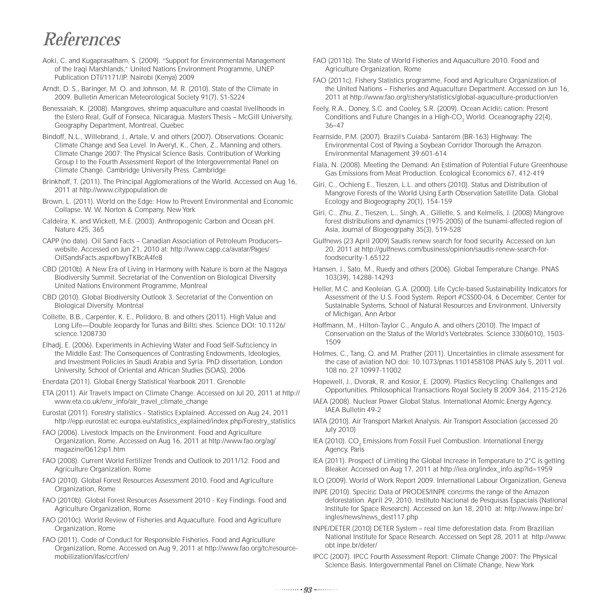 References
Aoki, C. and Kugaprasatham, S. (2009). “Support for Environmental Management                   FAO (2011b). The State of World Fisheries and Aquaculture 2010. Food and
   of the Iraqi Marshlands,” United Nations Environment Programme, UNEP                           Agriculture Organization, Rome
   Publication DTI/1171/JP. Nairobi (Kenya) 2009                                               FAO (2011c). Fishery Statistics programme, Food and Agriculture Organization of
Arndt, D. S., Baringer, M. O. and Johnson, M. R. (2010). State of the Climate in                  the United Nations – Fisheries and Aquaculture Department. Accessed on Jun 16,
   2009. Bulletin American Meteorological Society 91(7), S1-S224                                  2011 at http://www.fao.org/ﬁshery/statistics/global-aquaculture-production/en
Benessaiah, K. (2008). Mangroves, shrimp aquaculture and coastal livelihoods in                Feely, R.A., Doney, S.C. and Cooley, S.R. (2009). Ocean Acidiﬁ cation: Present
   the Estero Real, Gulf of Fonseca, Nicaragua. Masters Thesis – McGill University,                Conditions and Future Changes in a High-CO2 World. Oceanography 22(4),
   Geography Department, Montreal, Quebec                                                          36–47
Bindoff, N.L., Willebrand, J., Artale, V. and others (2007). Observations: Oceanic             Fearnside, P.M. (2007). Brazil’s Cuiabá- Santarém (BR-163) Highway: The
    Climate Change and Sea Level. In Averyt, K., Chen, Z., Manning and others.                     Environmental Cost of Paving a Soybean Corridor Thorough the Amazon.
    Climate Change 2007: The Physical Science Basis. Contribution of Working                       Environmental Management 39:601-614
    Group I to the Fourth Assessment Report of the Intergovernmental Panel on                  Fiala, N. (2008). Meeting the Demand: An Estimation of Potential Future Greenhouse
    Climate Change. Cambridge University Press. Cambridge                                          Gas Emissions from Meat Production. Ecological Economics 67, 412-419
Brinkhoff, T. (2011). The Principal Agglomerations of the World. Accessed on Aug 16,           Giri, C., Ochieng E., Tieszen, L.L. and others (2010). Status and Distribution of
    2011 at http://www.citypopulation.de                                                           Mangrove Forests of the World Using Earth Observation Satellite Data. Global
Brown, L. (2011). World on the Edge: How to Prevent Environmental and Economic                     Ecology and Biogeography 20(1), 154-159
   Collapse. W. W. Norton & Company, New York                                                  Giri, C., Zhu, Z., Tieszen, L., Singh, A., Gillette, S. and Kelmelis, J. (2008) Mangrove
Caldeira, K. and Wickett, M.E. (2003). Anthropogenic Carbon and Ocean pH.                          forest distributions and dynamics (1975-2005) of the tsunami-affected region of
    Nature 425, 365                                                                                Asia, Journal of Biogeogrpahy 35(3), 519-528
CAPP (no date). Oil Sand Facts – Canadian Association of Petroleum Producers–                  Gulfnews (23 April 2009) Saudis renew search for food security. Accessed on Jun
   website. Accessed on Jun 21, 2010 at: http://www.capp.ca/avatar/Pages/                         20, 2011 at http://gulfnews.com/business/opinion/saudis-renew-search-for-
   OilSandsFacts.aspx#bwyTKBcA4fe8                                                                foodsecurity-1.65122
CBD (2010b). A New Era of Living in Harmony with Nature is born at the Nagoya                  Hansen, J., Sato, M., Ruedy and others (2006). Global Temperature Change. PNAS
   Biodiversity Summit. Secretariat of the Convention on Biological Diversity                     103(39), 14288-14293
   United Nations Environment Programme, Montreal                                              Heller, M.C. and Keoleian. G.A. (2000). Life Cycle-based Sustainability Indicators for
CBD (2010). Global Biodiversity Outlook 3. Secretariat of the Convention on                        Assessment of the U.S. Food System. Report #CSS00-04, 6 December, Center for
   Biological Diversity. Montréal                                                                  Sustainable Systems, School of Natural Resources and Environment, University
Collette, B.B., Carpenter, K. E., Polidoro, B. and others (2011). High Value and                   of Michigan, Ann Arbor
    Long Life—Double Jeopardy for Tunas and Billﬁ shes. Science DOI: 10.1126/                  Hoffmann, M., Hilton-Taylor C., Angulo A. and others (2010). The Impact of
    science.1208730                                                                               Conservation on the Status of the World’s Vertebrates. Science 330(6010), 1503-
Elhadj, E. (2006). Experiments in Achieving Water and Food Self-Sufﬁciency in                     1509
    the Middle East: The Consequences of Contrasting Endowments, Ideologies,                   Holmes, C., Tang, Q. and M. Prather (2011). Uncertainties in climate assessment for
    and Investment Policies in Saudi Arabia and Syria. PhD dissertation, London                   the case of aviation NO doi: 10.1073/pnas.1101458108 PNAS July 5, 2011 vol.
    University, School of Oriental and African Studies (SOAS), 2006                               108 no. 27 10997-11002
Enerdata (2011). Global Energy Statistical Yearbook 2011. Grenoble                             Hopewell, J., Dvorak, R. and Kosior, E. (2009). Plastics Recycling: Challenges and
ETA (2011). Air Travel’s Impact on Climate Change. Accessed on Jul 20, 2011 at http://            Opportunities. Philosophical Transactions Royal Society B 2009 364, 2115-2126
   www.eta.co.uk/env_info/air_travel_climate_change                                            IAEA (2008). Nuclear Power Global Status. International Atomic Energy Agency.
Eurostat (2011). Forestry statistics - Statistics Explained. Accessed on Aug 24, 2011             IAEA Bulletin 49-2
    http://epp.eurostat.ec.europa.eu/statistics_explained/index.php/Forestry_statistics        IATA (2010). Air Transport Market Analysis. Air Transport Association (accessed 20
FAO (2006). Livestock Impacts on the Environment. Food and Agriculture                             July 2010)
   Organization, Rome. Accessed on Aug 16, 2011 at http://www.fao.org/ag/                      IEA (2010). CO2 Emissions from Fossil Fuel Combustion. International Energy
   magazine/0612sp1.htm                                                                            Agency, Paris
FAO (2008). Current World Fertilizer Trends and Outlook to 2011/12. Food and                   IEA (2011). Prospect of Limiting the Global Increase in Temperature to 2°C is getting
   Agriculture Organization, Rome                                                                  Bleaker. Accessed on Aug 17, 2011 at http://iea.org/index_info.asp?id=1959
FAO (2010). Global Forest Resources Assessment 2010. Food and Agriculture                      ILO (2009). World of Work Report 2009. International Labour Organization, Geneva
   Organization, Rome                                                                          INPE (2010). Speciﬁc Data of PRODES/INPE conﬁrms the range of the Amazon
FAO (2010b). Global Forest Resources Assessment 2010 - Key Findings. Food and                     deforestation. April 29, 2010. Instituto Nacional de Pesquisas Espaciais (National
   Agriculture Organization, Rome                                                                 Institute for Space Research). Accessed on Jun 18, 2010 at: http://www.inpe.br/
FAO (2010c). World Review of Fisheries and Aquaculture. Food and Agriculture                      ingles/news/news_dest117.php
   Organization, Rome                                                                          INPE/DETER (2010) DETER System – real time deforestation data. From Brazilian
FAO (2011). Code of Conduct for Responsible Fisheries. Food and Agriculture                       National Institute for Space Research. Accessed on Sept 28, 2011 at http://www.
   Organization, Rome. Accessed on Aug 9, 2011 at http://www.fao.org/tc/resource-                 obt.inpe.br/deter/
   mobilization/ifas/ccrf/en/                                                                  IPCC (2007). IPCC Fourth Assessment Report: Climate Change 2007: The Physical
                                                                                                  Science Basis. Intergovernmental Panel on Climate Change, New York


                                                                                          93
 