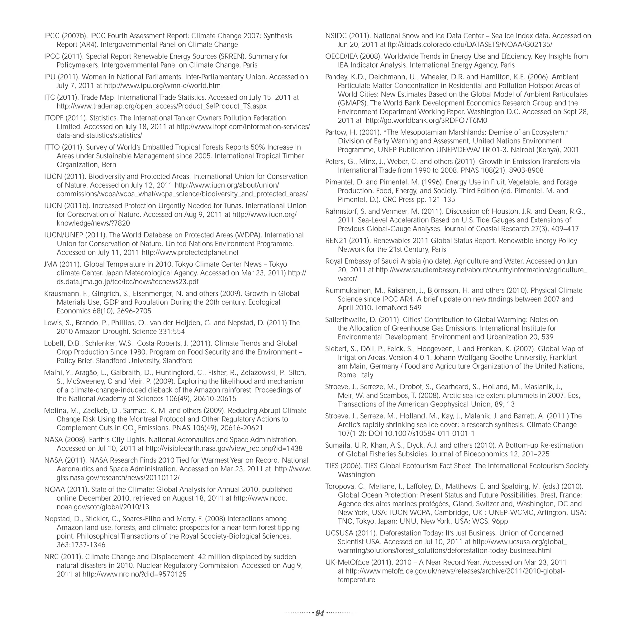 IPCC (2007b). IPCC Fourth Assessment Report: Climate Change 2007: Synthesis                      NSIDC (2011). National Snow and Ice Data Center – Sea Ice Index data. Accessed on
   Report (AR4). Intergovernmental Panel on Climate Change                                          Jun 20, 2011 at ftp://sidads.colorado.edu/DATASETS/NOAA/G02135/
IPCC (2011). Special Report Renewable Energy Sources (SRREN). Summary for                        OECD/IEA (2008). Worldwide Trends in Energy Use and Efﬁciency. Key Insights from
   Policymakers. Intergovernmental Panel on Climate Change, Paris                                   IEA Indicator Analysis. International Energy Agency, Paris
IPU (2011). Women in National Parliaments. Inter-Parliamentary Union. Accessed on                Pandey, K.D., Deichmann, U., Wheeler, D.R. and Hamilton, K.E. (2006). Ambient
   July 7, 2011 at http://www.ipu.org/wmn-e/world.htm                                               Particulate Matter Concentration in Residential and Pollution Hotspot Areas of
ITC (2011). Trade Map. International Trade Statistics. Accessed on July 15, 2011 at                 World Cities: New Estimates Based on the Global Model of Ambient Particulates
    http://www.trademap.org/open_access/Product_SelProduct_TS.aspx                                  (GMAPS). The World Bank Development Economics Research Group and the
                                                                                                    Environment Department Working Paper. Washington D.C. Accessed on Sept 28,
ITOPF (2011). Statistics. The International Tanker Owners Pollution Federation                      2011 at http://go.worldbank.org/3RDFO7T6M0
   Limited. Accessed on July 18, 2011 at http://www.itopf.com/information-services/
   data-and-statistics/statistics/                                                               Partow, H. (2001). “The Mesopotamian Marshlands: Demise of an Ecosystem,”
                                                                                                     Division of Early Warning and Assessment, United Nations Environment
ITTO (2011). Survey of World’s Embattled Tropical Forests Reports 50% Increase in                    Programme, UNEP Publication UNEP/DEWA/ TR.01-3. Nairobi (Kenya), 2001
   Areas under Sustainable Management since 2005. International Tropical Timber
   Organization, Bern                                                                            Peters, G., Minx, J., Weber, C. and others (2011). Growth in Emission Transfers via
                                                                                                     International Trade from 1990 to 2008. PNAS 108(21), 8903-8908
IUCN (2011). Biodiversity and Protected Areas. International Union for Conservation
   of Nature. Accessed on July 12, 2011 http://www.iucn.org/about/union/                         Pimentel, D. and Pimentel, M. (1996). Energy Use in Fruit, Vegetable, and Forage
   commissions/wcpa/wcpa_what/wcpa_science/biodiversity_and_protected_areas/                        Production. Food, Energy, and Society. Third Edition (ed. Pimentel, M. and
                                                                                                    Pimentel, D.). CRC Press pp. 121-135
IUCN (2011b). Increased Protection Urgently Needed for Tunas. International Union
   for Conservation of Nature. Accessed on Aug 9, 2011 at http://www.iucn.org/                   Rahmstorf, S. and Vermeer, M. (2011). Discussion of: Houston, J.R. and Dean, R.G.,
   knowledge/news/?7820                                                                             2011. Sea-Level Acceleration Based on U.S. Tide Gauges and Extensions of
                                                                                                    Previous Global-Gauge Analyses. Journal of Coastal Research 27(3), 409–417
IUCN/UNEP (2011). The World Database on Protected Areas (WDPA). International
   Union for Conservation of Nature. United Nations Environment Programme.                       REN21 (2011). Renewables 2011 Global Status Report. Renewable Energy Policy
   Accessed on July 11, 2011 http://www.protectedplanet.net                                         Network for the 21st Century, Paris

JMA (2011). Global Temperature in 2010. Tokyo Climate Center News – Tokyo                        Royal Embassy of Saudi Arabia (no date). Agriculture and Water. Accessed on Jun
   climate Center. Japan Meteorological Agency. Accessed on Mar 23, 2011).http://                   20, 2011 at http://www.saudiembassy.net/about/countryinformation/agriculture_
   ds.data.jma.go.jp/tcc/tcc/news/tccnews23.pdf                                                     water/

Krausmann, F., Gingrich, S., Eisenmenger, N. and others (2009). Growth in Global                 Rummukainen, M., Räisänen, J., Björnsson, H. and others (2010). Physical Climate
    Materials Use, GDP and Population During the 20th century. Ecological                           Science since IPCC AR4. A brief update on new ﬁndings between 2007 and
    Economics 68(10), 2696-2705                                                                     April 2010. TemaNord 549

Lewis, S., Brando, P., Phillips, O., van der Heijden, G. and Nepstad, D. (2011) The              Satterthwaite, D. (2011). Cities’ Contribution to Global Warming: Notes on
   2010 Amazon Drought. Science 331:554                                                              the Allocation of Greenhouse Gas Emissions. International Institute for
                                                                                                     Environmental Development. Environment and Urbanization 20, 539
Lobell, D.B., Schlenker, W.S., Costa-Roberts, J. (2011). Climate Trends and Global
   Crop Production Since 1980. Program on Food Security and the Environment –                    Siebert, S., Döll, P., Feick, S., Hoogeveen, J. and Frenken, K. (2007). Global Map of
   Policy Brief. Standford University, Standford                                                     Irrigation Areas. Version 4.0.1. Johann Wolfgang Goethe University, Frankfurt
                                                                                                     am Main, Germany / Food and Agriculture Organization of the United Nations,
Malhi, Y., Aragão, L., Galbraith, D., Huntingford, C., Fisher, R., Zelazowski, P., Sitch,            Rome, Italy
   S., McSweeney, C and Meir, P. (2009). Exploring the likelihood and mechanism
   of a climate-change-induced dieback of the Amazon rainforest. Proceedings of                  Stroeve, J., Serreze, M., Drobot, S., Gearheard, S., Holland, M., Maslanik, J.,
   the National Academy of Sciences 106(49), 20610-20615                                             Meir, W. and Scambos, T. (2008). Arctic sea ice extent plummets in 2007. Eos,
                                                                                                     Transactions of the American Geophysical Union, 89, 13
Molina, M., Zaelkeb, D., Sarmac, K. M. and others (2009). Reducing Abrupt Climate
   Change Risk Using the Montreal Protocol and Other Regulatory Actions to                       Stroeve, J., Serreze, M., Holland, M., Kay, J., Malanik, J. and Barrett, A. (2011.) The
   Complement Cuts in CO2 Emissions. PNAS 106(49), 20616-20621                                       Arctic’s rapidly shrinking sea ice cover: a research synthesis. Climate Change
                                                                                                     107(1-2): DOI 10.1007/s10584-011-0101-1
NASA (2008). Earth‘s City Lights. National Aeronautics and Space Administration.
   Accessed on Jul 10, 2011 at http://visibleearth.nasa.gov/view_rec.php?id=1438                 Sumaila, U.R, Khan, A.S., Dyck, A.J. and others (2010). A Bottom-up Re-estimation
                                                                                                    of Global Fisheries Subsidies. Journal of Bioeconomics 12, 201–225
NASA (2011). NASA Research Finds 2010 Tied for Warmest Year on Record. National
   Aeronautics and Space Administration. Accessed on Mar 23, 2011 at http://www.                 TIES (2006). TIES Global Ecotourism Fact Sheet. The International Ecotourism Society.
   giss.nasa.gov/research/news/20110112/                                                             Washington

NOAA (2011). State of the Climate: Global Analysis for Annual 2010, published                    Toropova, C., Meliane, I., Laffoley, D., Matthews, E. and Spalding, M. (eds.) (2010).
  online December 2010, retrieved on August 18, 2011 at http://www.ncdc.                             Global Ocean Protection: Present Status and Future Possibilities. Brest, France:
  noaa.gov/sotc/global/2010/13                                                                       Agence des aires marines protégées, Gland, Switzerland, Washington, DC and
                                                                                                     New York, USA: IUCN WCPA, Cambridge, UK : UNEP-WCMC, Arlington, USA:
Nepstad, D., Stickler, C., Soares-Filho and Merry, F. (2008) Interactions among                      TNC, Tokyo, Japan: UNU, New York, USA: WCS. 96pp
   Amazon land use, forests, and climate: prospects for a near-term forest tipping
   point. Philosophical Transactions of the Royal Scociety-Biological Sciences.                  UCSUSA (2011). Deforestation Today: It’s Just Business. Union of Concerned
   363:1737-1346                                                                                    Scientist USA. Accessed on Jul 10, 2011 at http://www.ucsusa.org/global_
                                                                                                    warming/solutions/forest_solutions/deforestation-today-business.html
NRC (2011). Climate Change and Displacement: 42 million displaced by sudden
   natural disasters in 2010. Nuclear Regulatory Commission. Accessed on Aug 9,                  UK-MetOfﬁce (2011). 2010 – A Near Record Year. Accessed on Mar 23, 2011
   2011 at http://www.nrc no/?did=9570125                                                           at http://www.metofﬁ ce.gov.uk/news/releases/archive/2011/2010-global-
                                                                                                    temperature



                                                                                            94
 