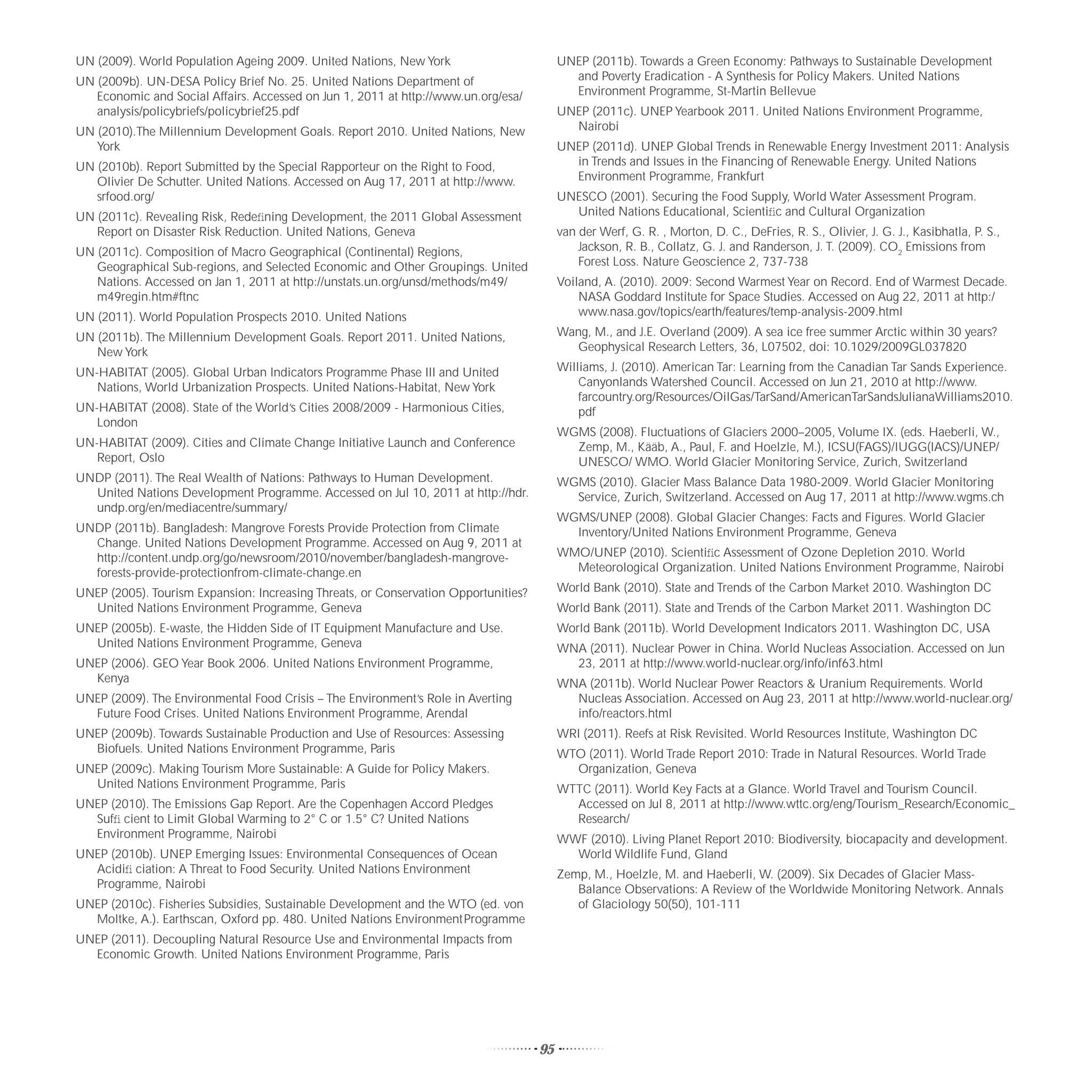UN (2009). World Population Ageing 2009. United Nations, New York                         UNEP (2011b). Towards a Green Economy: Pathways to Sustainable Development
UN (2009b). UN-DESA Policy Brief No. 25. United Nations Department of                       and Poverty Eradication - A Synthesis for Policy Makers. United Nations
   Economic and Social Affairs. Accessed on Jun 1, 2011 at http://www.un.org/esa/           Environment Programme, St-Martin Bellevue
   analysis/policybriefs/policybrief25.pdf                                                UNEP (2011c). UNEP Yearbook 2011. United Nations Environment Programme,
UN (2010).The Millennium Development Goals. Report 2010. United Nations, New                Nairobi
   York                                                                                   UNEP (2011d). UNEP Global Trends in Renewable Energy Investment 2011: Analysis
UN (2010b). Report Submitted by the Special Rapporteur on the Right to Food,                in Trends and Issues in the Financing of Renewable Energy. United Nations
   Olivier De Schutter. United Nations. Accessed on Aug 17, 2011 at http://www.             Environment Programme, Frankfurt
   srfood.org/                                                                            UNESCO (2001). Securing the Food Supply, World Water Assessment Program.
UN (2011c). Revealing Risk, Redeﬁning Development, the 2011 Global Assessment               United Nations Educational, Scientiﬁc and Cultural Organization
   Report on Disaster Risk Reduction. United Nations, Geneva                              van der Werf, G. R. , Morton, D. C., DeFries, R. S., Olivier, J. G. J., Kasibhatla, P. S.,
UN (2011c). Composition of Macro Geographical (Continental) Regions,                          Jackson, R. B., Collatz, G. J. and Randerson, J. T. (2009). CO2 Emissions from
   Geographical Sub-regions, and Selected Economic and Other Groupings. United                Forest Loss. Nature Geoscience 2, 737-738
   Nations. Accessed on Jan 1, 2011 at http://unstats.un.org/unsd/methods/m49/            Voiland, A. (2010). 2009: Second Warmest Year on Record. End of Warmest Decade.
   m49regin.htm#ftnc                                                                          NASA Goddard Institute for Space Studies. Accessed on Aug 22, 2011 at http:/
UN (2011). World Population Prospects 2010. United Nations                                    www.nasa.gov/topics/earth/features/temp-analysis-2009.html

UN (2011b). The Millennium Development Goals. Report 2011. United Nations,                Wang, M., and J.E. Overland (2009). A sea ice free summer Arctic within 30 years?
   New York                                                                                 Geophysical Research Letters, 36, L07502, doi: 10.1029/2009GL037820

UN-HABITAT (2005). Global Urban Indicators Programme Phase III and United                 Williams, J. (2010). American Tar: Learning from the Canadian Tar Sands Experience.
   Nations, World Urbanization Prospects. United Nations-Habitat, New York                    Canyonlands Watershed Council. Accessed on Jun 21, 2010 at http://www.
                                                                                              farcountry.org/Resources/OilGas/TarSand/AmericanTarSandsJulianaWilliams2010.
UN-HABITAT (2008). State of the World’s Cities 2008/2009 - Harmonious Cities,                 pdf
   London
                                                                                          WGMS (2008). Fluctuations of Glaciers 2000–2005, Volume IX. (eds. Haeberli, W.,
UN-HABITAT (2009). Cities and Climate Change Initiative Launch and Conference               Zemp, M., Kääb, A., Paul, F. and Hoelzle, M.), ICSU(FAGS)/IUGG(IACS)/UNEP/
   Report, Oslo                                                                             UNESCO/ WMO. World Glacier Monitoring Service, Zurich, Switzerland
UNDP (2011). The Real Wealth of Nations: Pathways to Human Development.                   WGMS (2010). Glacier Mass Balance Data 1980-2009. World Glacier Monitoring
  United Nations Development Programme. Accessed on Jul 10, 2011 at http://hdr.             Service, Zurich, Switzerland. Accessed on Aug 17, 2011 at http://www.wgms.ch
  undp.org/en/mediacentre/summary/
                                                                                          WGMS/UNEP (2008). Global Glacier Changes: Facts and Figures. World Glacier
UNDP (2011b). Bangladesh: Mangrove Forests Provide Protection from Climate                  Inventory/United Nations Environment Programme, Geneva
  Change. United Nations Development Programme. Accessed on Aug 9, 2011 at
  http://content.undp.org/go/newsroom/2010/november/bangladesh-mangrove-                  WMO/UNEP (2010). Scientiﬁc Assessment of Ozone Depletion 2010. World
  forests-provide-protectionfrom-climate-change.en                                          Meteorological Organization. United Nations Environment Programme, Nairobi

UNEP (2005). Tourism Expansion: Increasing Threats, or Conservation Opportunities?        World Bank (2010). State and Trends of the Carbon Market 2010. Washington DC
  United Nations Environment Programme, Geneva                                            World Bank (2011). State and Trends of the Carbon Market 2011. Washington DC
UNEP (2005b). E-waste, the Hidden Side of IT Equipment Manufacture and Use.               World Bank (2011b). World Development Indicators 2011. Washington DC, USA
  United Nations Environment Programme, Geneva                                            WNA (2011). Nuclear Power in China. World Nucleas Association. Accessed on Jun
UNEP (2006). GEO Year Book 2006. United Nations Environment Programme,                      23, 2011 at http://www.world-nuclear.org/info/inf63.html
  Kenya                                                                                   WNA (2011b). World Nuclear Power Reactors & Uranium Requirements. World
UNEP (2009). The Environmental Food Crisis – The Environment’s Role in Averting             Nucleas Association. Accessed on Aug 23, 2011 at http://www.world-nuclear.org/
  Future Food Crises. United Nations Environment Programme, Arendal                         info/reactors.html
UNEP (2009b). Towards Sustainable Production and Use of Resources: Assessing              WRI (2011). Reefs at Risk Revisited. World Resources Institute, Washington DC
  Biofuels. United Nations Environment Programme, Paris                                   WTO (2011). World Trade Report 2010: Trade in Natural Resources. World Trade
UNEP (2009c). Making Tourism More Sustainable: A Guide for Policy Makers.                   Organization, Geneva
  United Nations Environment Programme, Paris                                             WTTC (2011). World Key Facts at a Glance. World Travel and Tourism Council.
UNEP (2010). The Emissions Gap Report. Are the Copenhagen Accord Pledges                    Accessed on Jul 8, 2011 at http://www.wttc.org/eng/Tourism_Research/Economic_
  Sufﬁ cient to Limit Global Warming to 2° C or 1.5° C? United Nations                      Research/
  Environment Programme, Nairobi                                                          WWF (2010). Living Planet Report 2010: Biodiversity, biocapacity and development.
UNEP (2010b). UNEP Emerging Issues: Environmental Consequences of Ocean                     World Wildlife Fund, Gland
  Acidiﬁ ciation: A Threat to Food Security. United Nations Environment                   Zemp, M., Hoelzle, M. and Haeberli, W. (2009). Six Decades of Glacier Mass-
  Programme, Nairobi                                                                         Balance Observations: A Review of the Worldwide Monitoring Network. Annals
UNEP (2010c). Fisheries Subsidies, Sustainable Development and the WTO (ed. von              of Glaciology 50(50), 101-111
  Moltke, A.). Earthscan, Oxford pp. 480. United Nations Environment Programme
UNEP (2011). Decoupling Natural Resource Use and Environmental Impacts from
  Economic Growth. United Nations Environment Programme, Paris




                                                                                     95
 