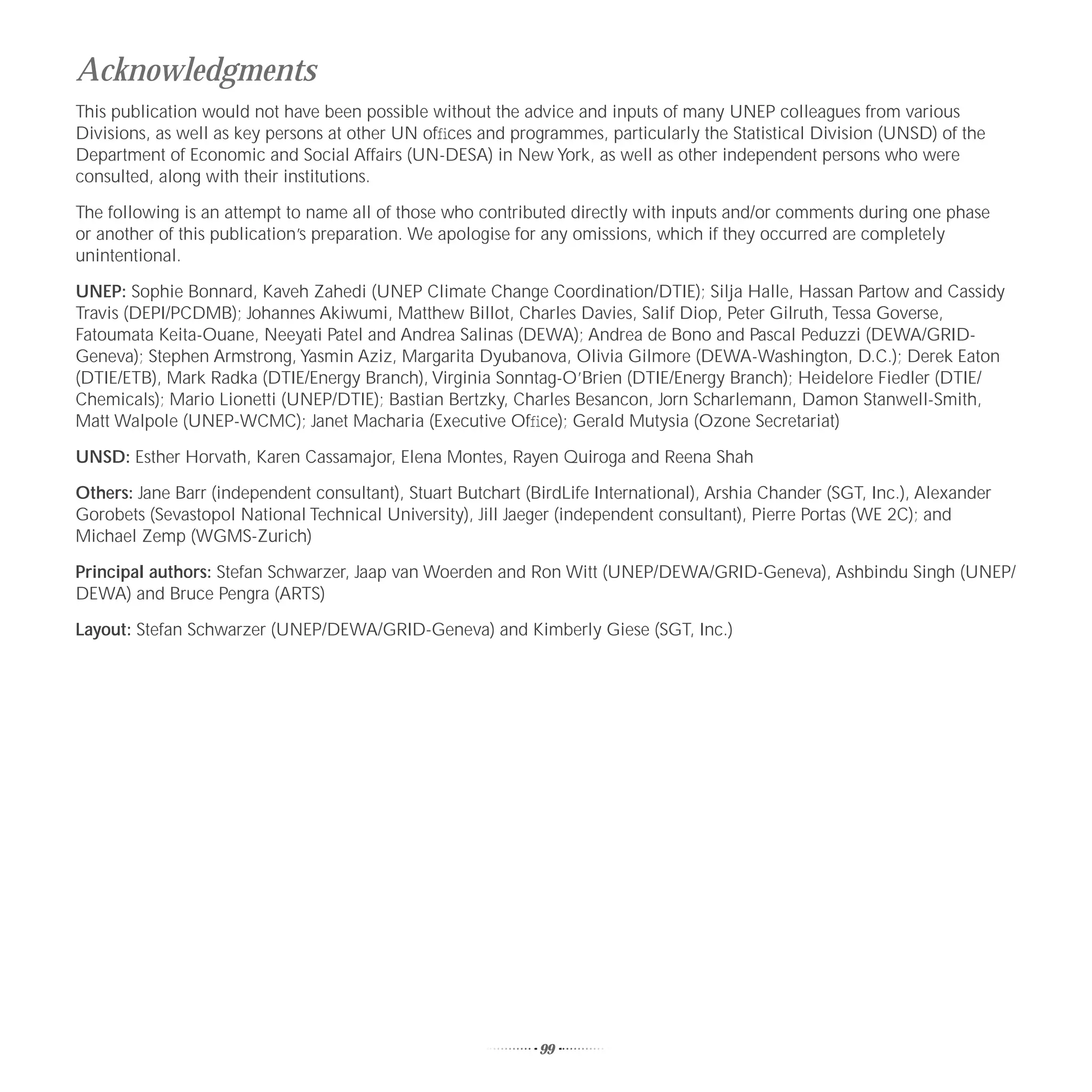 Acknowledgments
This publication would not have been possible without the advice and inputs of many UNEP colleagues from various
Divisions, as well as key persons at other UN ofﬁces and programmes, particularly the Statistical Division (UNSD) of the
Department of Economic and Social Affairs (UN-DESA) in New York, as well as other independent persons who were
consulted, along with their institutions.

The following is an attempt to name all of those who contributed directly with inputs and/or comments during one phase
or another of this publication’s preparation. We apologise for any omissions, which if they occurred are completely
unintentional.

UNEP: Sophie Bonnard, Kaveh Zahedi (UNEP Climate Change Coordination/DTIE); Silja Halle, Hassan Partow and Cassidy
Travis (DEPI/PCDMB); Johannes Akiwumi, Matthew Billot, Charles Davies, Salif Diop, Peter Gilruth, Tessa Goverse,
Fatoumata Keita-Ouane, Neeyati Patel and Andrea Salinas (DEWA); Andrea de Bono and Pascal Peduzzi (DEWA/GRID-
Geneva); Stephen Armstrong, Yasmin Aziz, Margarita Dyubanova, Olivia Gilmore (DEWA-Washington, D.C.); Derek Eaton
(DTIE/ETB), Mark Radka (DTIE/Energy Branch), Virginia Sonntag-O’Brien (DTIE/Energy Branch); Heidelore Fiedler (DTIE/
Chemicals); Mario Lionetti (UNEP/DTIE); Bastian Bertzky, Charles Besancon, Jorn Scharlemann, Damon Stanwell-Smith,
Matt Walpole (UNEP-WCMC); Janet Macharia (Executive Ofﬁce); Gerald Mutysia (Ozone Secretariat)

UNSD: Esther Horvath, Karen Cassamajor, Elena Montes, Rayen Quiroga and Reena Shah

Others: Jane Barr (independent consultant), Stuart Butchart (BirdLife International), Arshia Chander (SGT, Inc.), Alexander
Gorobets (Sevastopol National Technical University), Jill Jaeger (independent consultant), Pierre Portas (WE 2C); and
Michael Zemp (WGMS-Zurich)

Principal authors: Stefan Schwarzer, Jaap van Woerden and Ron Witt (UNEP/DEWA/GRID-Geneva), Ashbindu Singh (UNEP/
DEWA) and Bruce Pengra (ARTS)

Layout: Stefan Schwarzer (UNEP/DEWA/GRID-Geneva) and Kimberly Giese (SGT, Inc.)




                                                              99
 