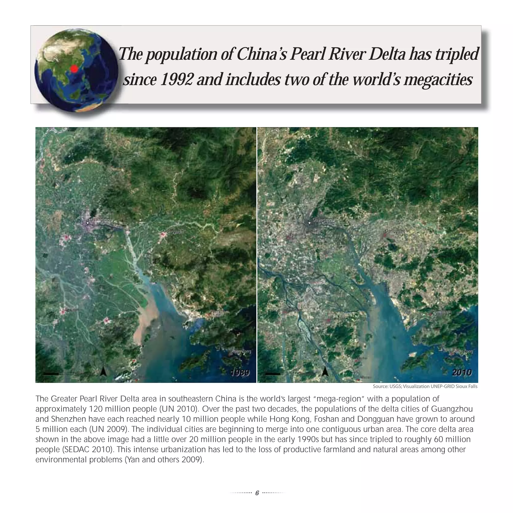 T
                      Th
                      The population of China’s Pearl River Delta has tripled
                       since 1992 and includes two of the world’s megacities
                       s




                                                                                              Source: USGS; Visualization UNEP-GRID Sioux Falls

The Greater Pearl River Delta area in southeastern China is the world’s largest “mega-region” with a population of
approximately 120 million people (UN 2010). Over the past two decades, the populations of the delta cities of Guangzhou
and Shenzhen have each reached nearly 10 million people while Hong Kong, Foshan and Dongguan have grown to around
5 million each (UN 2009). The individual cities are beginning to merge into one contiguous urban area. The core delta area
shown in the above image had a little over 20 million people in the early 1990s but has since tripled to roughly 60 million
people (SEDAC 2010). This intense urbanization has led to the loss of productive farmland and natural areas among other
environmental problems (Yan and others 2009).


                                                             6
 