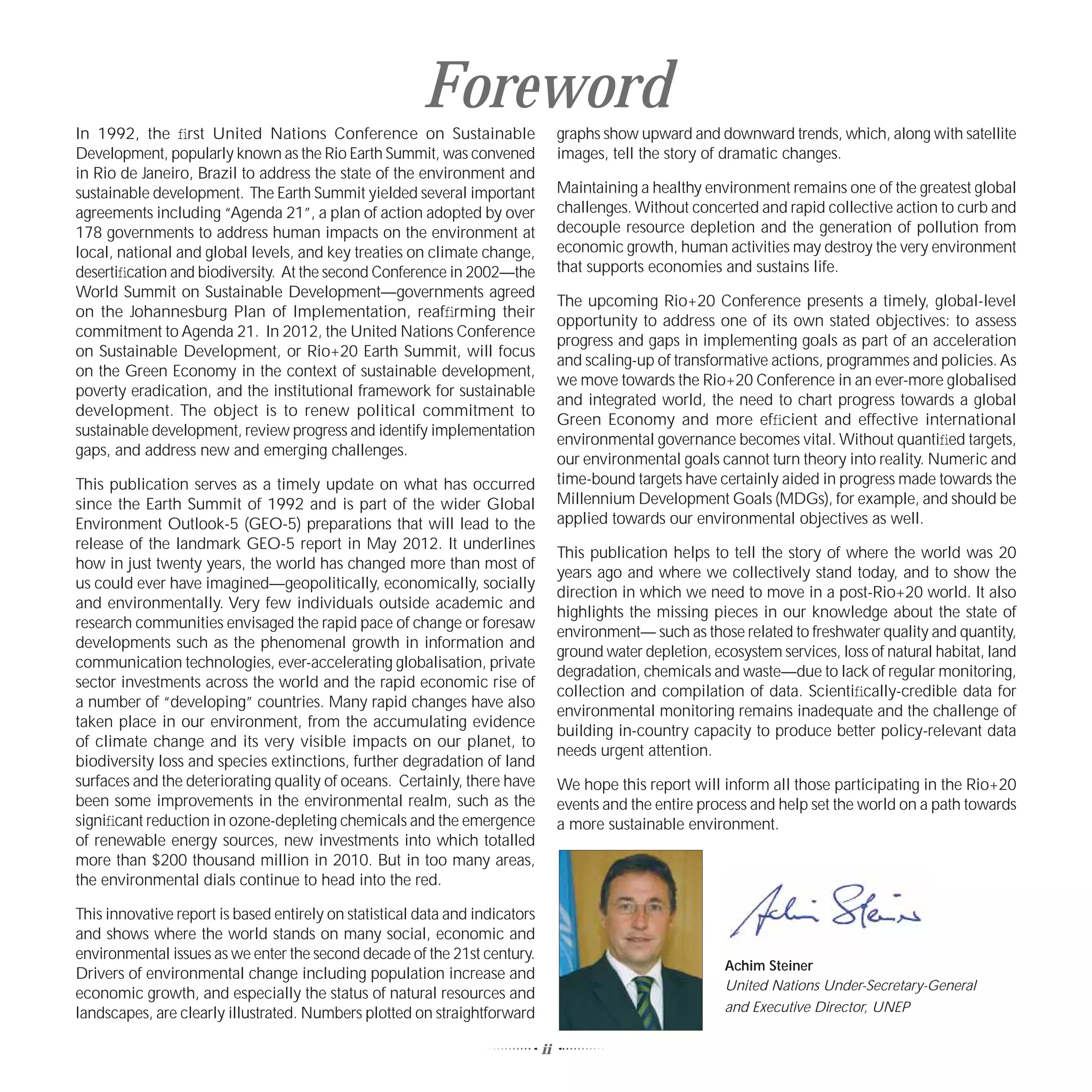 Foreword
In 1992, the ﬁrst United Nations Conference on Sustainable                         graphs show upward and downward trends, which, along with satellite
Development, popularly known as the Rio Earth Summit, was convened                 images, tell the story of dramatic changes.
in Rio de Janeiro, Brazil to address the state of the environment and
sustainable development. The Earth Summit yielded several important                Maintaining a healthy environment remains one of the greatest global
agreements including “Agenda 21”, a plan of action adopted by over                 challenges. Without concerted and rapid collective action to curb and
178 governments to address human impacts on the environment at                     decouple resource depletion and the generation of pollution from
local, national and global levels, and key treaties on climate change,             economic growth, human activities may destroy the very environment
desertiﬁcation and biodiversity. At the second Conference in 2002—the              that supports economies and sustains life.
World Summit on Sustainable Development—governments agreed
                                                                                   The upcoming Rio+20 Conference presents a timely, global-level
on the Johannesburg Plan of Implementation, reafﬁrming their
                                                                                   opportunity to address one of its own stated objectives: to assess
commitment to Agenda 21. In 2012, the United Nations Conference
                                                                                   progress and gaps in implementing goals as part of an acceleration
on Sustainable Development, or Rio+20 Earth Summit, will focus
                                                                                   and scaling-up of transformative actions, programmes and policies. As
on the Green Economy in the context of sustainable development,
                                                                                   we move towards the Rio+20 Conference in an ever-more globalised
poverty eradication, and the institutional framework for sustainable
                                                                                   and integrated world, the need to chart progress towards a global
development. The object is to renew political commitment to
                                                                                   Green Economy and more efﬁcient and effective international
sustainable development, review progress and identify implementation
                                                                                   environmental governance becomes vital. Without quantiﬁed targets,
gaps, and address new and emerging challenges.
                                                                                   our environmental goals cannot turn theory into reality. Numeric and
This publication serves as a timely update on what has occurred                    time-bound targets have certainly aided in progress made towards the
since the Earth Summit of 1992 and is part of the wider Global                     Millennium Development Goals (MDGs), for example, and should be
Environment Outlook-5 (GEO-5) preparations that will lead to the                   applied towards our environmental objectives as well.
release of the landmark GEO-5 report in May 2012. It underlines
                                                                                   This publication helps to tell the story of where the world was 20
how in just twenty years, the world has changed more than most of
                                                                                   years ago and where we collectively stand today, and to show the
us could ever have imagined—geopolitically, economically, socially
                                                                                   direction in which we need to move in a post-Rio+20 world. It also
and environmentally. Very few individuals outside academic and
                                                                                   highlights the missing pieces in our knowledge about the state of
research communities envisaged the rapid pace of change or foresaw
                                                                                   environment— such as those related to freshwater quality and quantity,
developments such as the phenomenal growth in information and
                                                                                   ground water depletion, ecosystem services, loss of natural habitat, land
communication technologies, ever-accelerating globalisation, private
                                                                                   degradation, chemicals and waste—due to lack of regular monitoring,
sector investments across the world and the rapid economic rise of
                                                                                   collection and compilation of data. Scientiﬁcally-credible data for
a number of “developing” countries. Many rapid changes have also
                                                                                   environmental monitoring remains inadequate and the challenge of
taken place in our environment, from the accumulating evidence
                                                                                   building in-country capacity to produce better policy-relevant data
of climate change and its very visible impacts on our planet, to
                                                                                   needs urgent attention.
biodiversity loss and species extinctions, further degradation of land
surfaces and the deteriorating quality of oceans. Certainly, there have            We hope this report will inform all those participating in the Rio+20
been some improvements in the environmental realm, such as the                     events and the entire process and help set the world on a path towards
signiﬁcant reduction in ozone-depleting chemicals and the emergence                a more sustainable environment.
of renewable energy sources, new investments into which totalled
more than $200 thousand million in 2010. But in too many areas,
the environmental dials continue to head into the red.

This innovative report is based entirely on statistical data and indicators
and shows where the world stands on many social, economic and
environmental issues as we enter the second decade of the 21st century.
                                                                                                             Achim Steiner
Drivers of environmental change including population increase and
                                                                                                             United Nations Under-Secretary-General
economic growth, and especially the status of natural resources and
landscapes, are clearly illustrated. Numbers plotted on straightforward                                      and Executive Director, UNEP

                                                                              ii
 