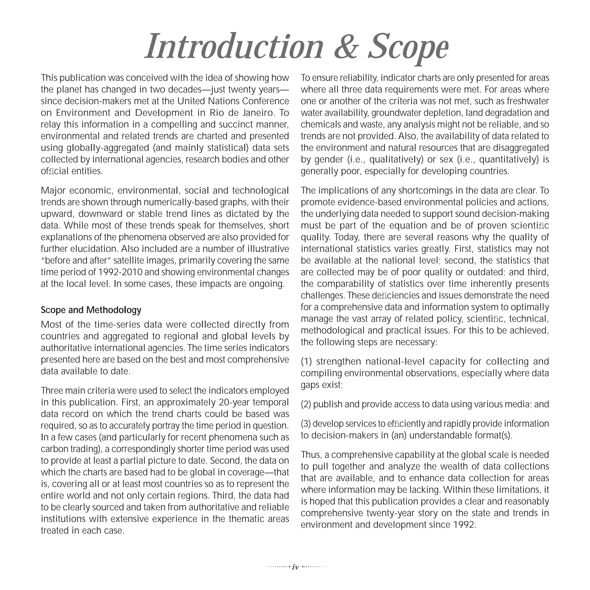 Introduction & Scope
This publication was conceived with the idea of showing how               To ensure reliability, indicator charts are only presented for areas
the planet has changed in two decades—just twenty years—                  where all three data requirements were met. For areas where
since decision-makers met at the United Nations Conference                one or another of the criteria was not met, such as freshwater
on Environment and Development in Rio de Janeiro. To                      water availability, groundwater depletion, land degradation and
relay this information in a compelling and succinct manner,               chemicals and waste, any analysis might not be reliable, and so
environmental and related trends are charted and presented                trends are not provided. Also, the availability of data related to
using globally-aggregated (and mainly statistical) data sets              the environment and natural resources that are disaggregated
collected by international agencies, research bodies and other            by gender (i.e., qualitatively) or sex (i.e., quantitatively) is
ofﬁcial entities.                                                         generally poor, especially for developing countries.

Major economic, environmental, social and technological                   The implications of any shortcomings in the data are clear. To
trends are shown through numerically-based graphs, with their             promote evidence-based environmental policies and actions,
upward, downward or stable trend lines as dictated by the                 the underlying data needed to support sound decision-making
data. While most of these trends speak for themselves, short              must be part of the equation and be of proven scientiﬁc
explanations of the phenomena observed are also provided for              quality. Today, there are several reasons why the quality of
further elucidation. Also included are a number of illustrative           international statistics varies greatly. First, statistics may not
“before and after” satellite images, primarily covering the same          be available at the national level; second, the statistics that
time period of 1992-2010 and showing environmental changes                are collected may be of poor quality or outdated; and third,
at the local level. In some cases, these impacts are ongoing.             the comparability of statistics over time inherently presents
                                                                          challenges. These deﬁciencies and issues demonstrate the need
Scope and Methodology                                                     for a comprehensive data and information system to optimally
                                                                          manage the vast array of related policy, scientiﬁc, technical,
Most of the time-series data were collected directly from
                                                                          methodological and practical issues. For this to be achieved,
countries and aggregated to regional and global levels by
                                                                          the following steps are necessary:
authoritative international agencies. The time series indicators
presented here are based on the best and most comprehensive               (1) strengthen national-level capacity for collecting and
data available to date.                                                   compiling environmental observations, especially where data
                                                                          gaps exist;
Three main criteria were used to select the indicators employed
in this publication. First, an approximately 20-year temporal             (2) publish and provide access to data using various media; and
data record on which the trend charts could be based was
required, so as to accurately portray the time period in question.        (3) develop services to efﬁciently and rapidly provide information
In a few cases (and particularly for recent phenomena such as             to decision-makers in (an) understandable format(s).
carbon trading), a correspondingly shorter time period was used
                                                                          Thus, a comprehensive capability at the global scale is needed
to provide at least a partial picture to date. Second, the data on
                                                                          to pull together and analyze the wealth of data collections
which the charts are based had to be global in coverage—that
                                                                          that are available, and to enhance data collection for areas
is, covering all or at least most countries so as to represent the
                                                                          where information may be lacking. Within these limitations, it
entire world and not only certain regions. Third, the data had
                                                                          is hoped that this publication provides a clear and reasonably
to be clearly sourced and taken from authoritative and reliable
                                                                          comprehensive twenty-year story on the state and trends in
institutions with extensive experience in the thematic areas
                                                                          environment and development since 1992.
treated in each case.


                                                                     iv
 
