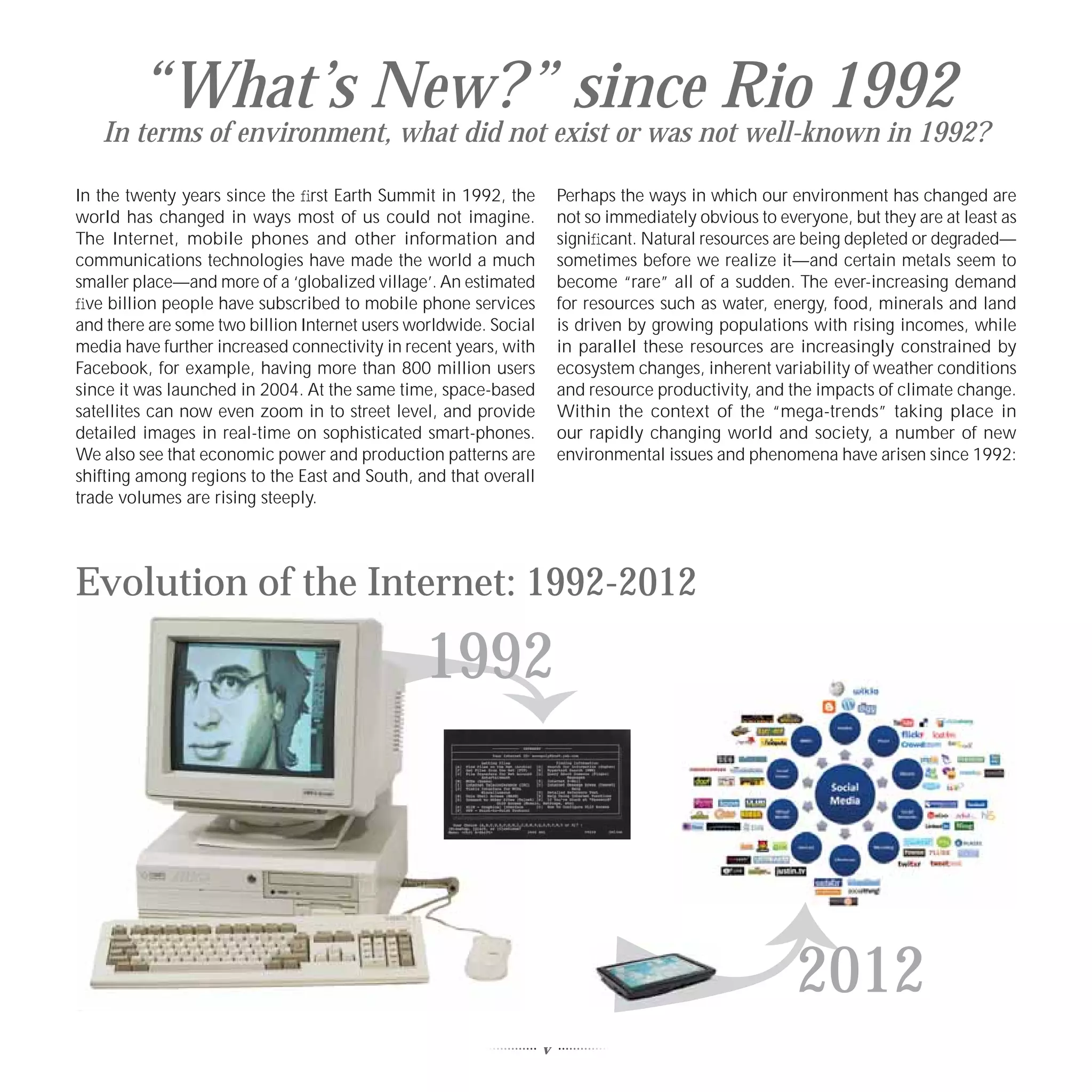 “What’s New?” since Rio 1992
   In terms of environment, what did not exist or was not well-known in 1992?

In the twenty years since the ﬁrst Earth Summit in 1992, the          Perhaps the ways in which our environment has changed are
world has changed in ways most of us could not imagine.               not so immediately obvious to everyone, but they are at least as
The Internet, mobile phones and other information and                 signiﬁcant. Natural resources are being depleted or degraded—
communications technologies have made the world a much                sometimes before we realize it—and certain metals seem to
smaller place—and more of a ‘globalized village’. An estimated        become “rare” all of a sudden. The ever-increasing demand
ﬁve billion people have subscribed to mobile phone services           for resources such as water, energy, food, minerals and land
and there are some two billion Internet users worldwide. Social       is driven by growing populations with rising incomes, while
media have further increased connectivity in recent years, with       in parallel these resources are increasingly constrained by
Facebook, for example, having more than 800 million users             ecosystem changes, inherent variability of weather conditions
since it was launched in 2004. At the same time, space-based          and resource productivity, and the impacts of climate change.
satellites can now even zoom in to street level, and provide          Within the context of the “mega-trends” taking place in
detailed images in real-time on sophisticated smart-phones.           our rapidly changing world and society, a number of new
We also see that economic power and production patterns are           environmental issues and phenomena have arisen since 1992:
shifting among regions to the East and South, and that overall
trade volumes are rising steeply.




Evolution of the Internet: 1992-2012

                                               1992



                                                                                                       2012
                                                                  v
 
