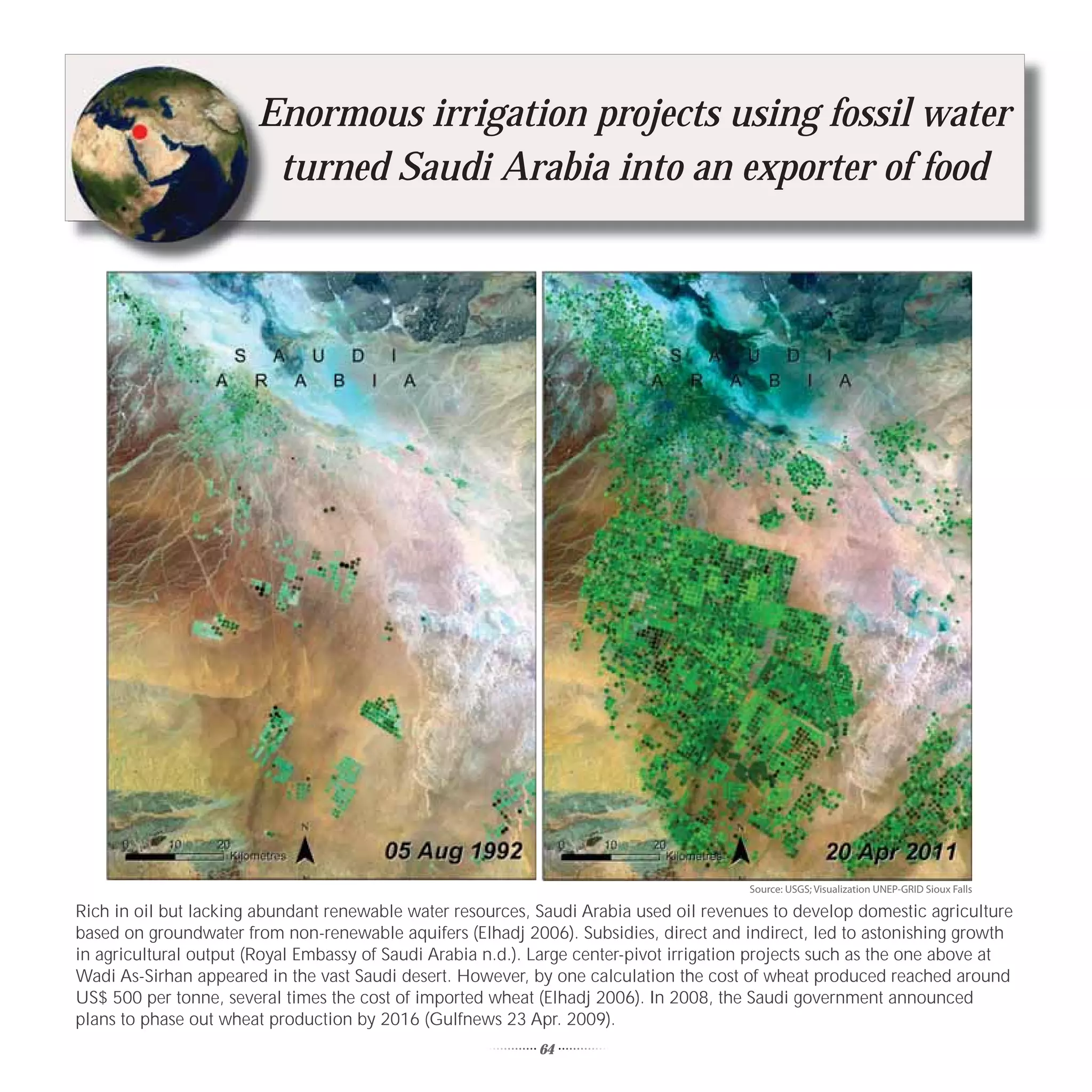 E
                        Enormous irrigation projects using fossil water
                         turned Saudi Arabia into an exporter of food




                                                                                         Source: USGS; Visualization UNEP-GRID Sioux Falls

Rich in oil but lacking abundant renewable water resources, Saudi Arabia used oil revenues to develop domestic agriculture
based on groundwater from non-renewable aquifers (Elhadj 2006). Subsidies, direct and indirect, led to astonishing growth
in agricultural output (Royal Embassy of Saudi Arabia n.d.). Large center-pivot irrigation projects such as the one above at
Wadi As-Sirhan appeared in the vast Saudi desert. However, by one calculation the cost of wheat produced reached around
US$ 500 per tonne, several times the cost of imported wheat (Elhadj 2006). In 2008, the Saudi government announced
plans to phase out wheat production by 2016 (Gulfnews 23 Apr. 2009).
                                                             64
 