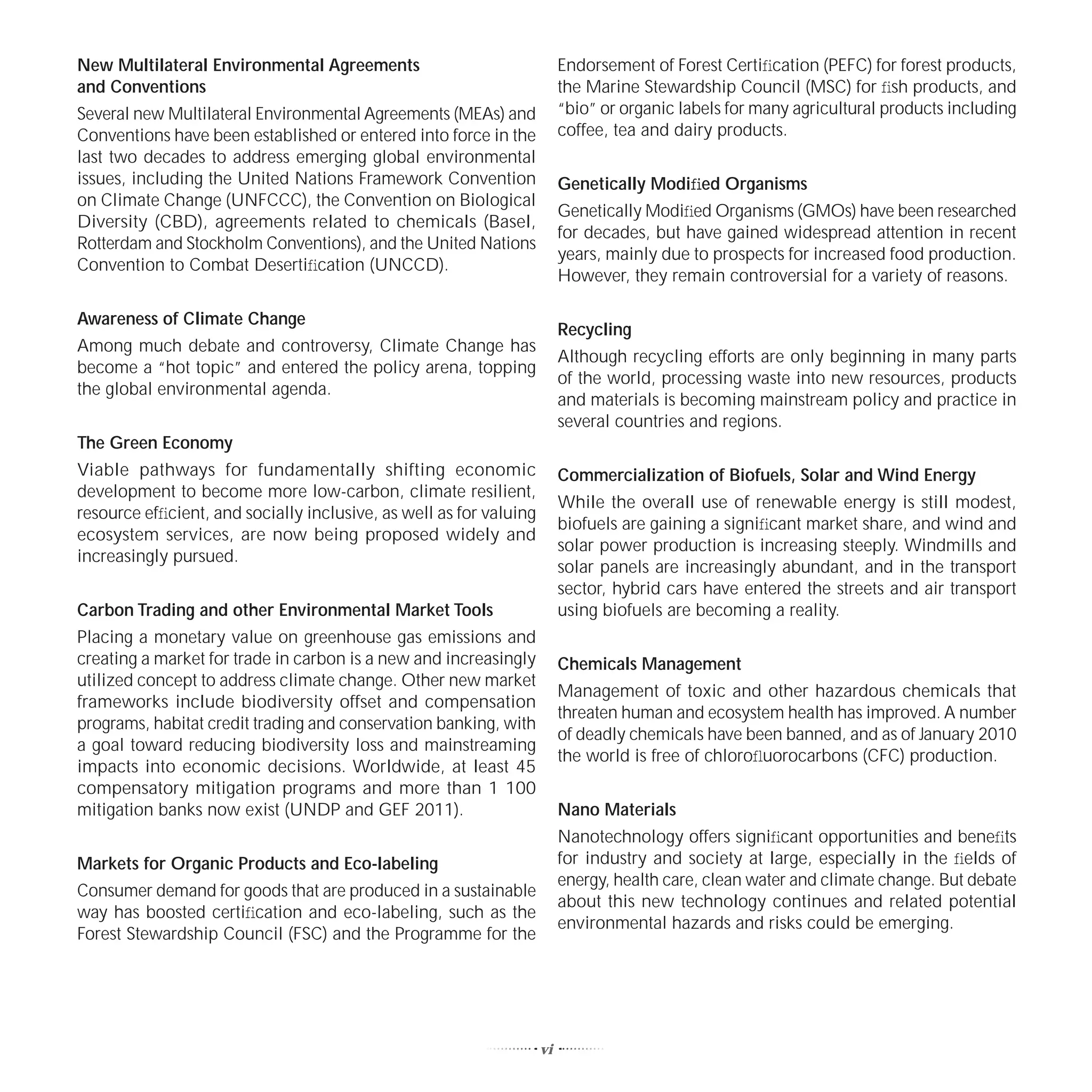 New Multilateral Environmental Agreements                                Endorsement of Forest Certiﬁcation (PEFC) for forest products,
and Conventions                                                          the Marine Stewardship Council (MSC) for ﬁsh products, and
Several new Multilateral Environmental Agreements (MEAs) and             “bio” or organic labels for many agricultural products including
Conventions have been established or entered into force in the           coffee, tea and dairy products.
last two decades to address emerging global environmental
issues, including the United Nations Framework Convention                Genetically Modiﬁed Organisms
on Climate Change (UNFCCC), the Convention on Biological
                                                                         Genetically Modiﬁed Organisms (GMOs) have been researched
Diversity (CBD), agreements related to chemicals (Basel,
                                                                         for decades, but have gained widespread attention in recent
Rotterdam and Stockholm Conventions), and the United Nations
                                                                         years, mainly due to prospects for increased food production.
Convention to Combat Desertiﬁcation (UNCCD).
                                                                         However, they remain controversial for a variety of reasons.

Awareness of Climate Change
                                                                         Recycling
Among much debate and controversy, Climate Change has
                                                                         Although recycling efforts are only beginning in many parts
become a “hot topic” and entered the policy arena, topping
                                                                         of the world, processing waste into new resources, products
the global environmental agenda.
                                                                         and materials is becoming mainstream policy and practice in
                                                                         several countries and regions.
The Green Economy
Viable pathways for fundamentally shifting economic                      Commercialization of Biofuels, Solar and Wind Energy
development to become more low-carbon, climate resilient,
                                                                         While the overall use of renewable energy is still modest,
resource efﬁcient, and socially inclusive, as well as for valuing
                                                                         biofuels are gaining a signiﬁcant market share, and wind and
ecosystem services, are now being proposed widely and
                                                                         solar power production is increasing steeply. Windmills and
increasingly pursued.
                                                                         solar panels are increasingly abundant, and in the transport
                                                                         sector, hybrid cars have entered the streets and air transport
Carbon Trading and other Environmental Market Tools                      using biofuels are becoming a reality.
Placing a monetary value on greenhouse gas emissions and
creating a market for trade in carbon is a new and increasingly          Chemicals Management
utilized concept to address climate change. Other new market
                                                                         Management of toxic and other hazardous chemicals that
frameworks include biodiversity offset and compensation
                                                                         threaten human and ecosystem health has improved. A number
programs, habitat credit trading and conservation banking, with
                                                                         of deadly chemicals have been banned, and as of January 2010
a goal toward reducing biodiversity loss and mainstreaming
                                                                         the world is free of chloroﬂuorocarbons (CFC) production.
impacts into economic decisions. Worldwide, at least 45
compensatory mitigation programs and more than 1 100
mitigation banks now exist (UNDP and GEF 2011).                          Nano Materials
                                                                         Nanotechnology offers signiﬁcant opportunities and beneﬁts
Markets for Organic Products and Eco-labeling                            for industry and society at large, especially in the ﬁelds of
                                                                         energy, health care, clean water and climate change. But debate
Consumer demand for goods that are produced in a sustainable
                                                                         about this new technology continues and related potential
way has boosted certiﬁcation and eco-labeling, such as the
                                                                         environmental hazards and risks could be emerging.
Forest Stewardship Council (FSC) and the Programme for the




                                                                    vi
 