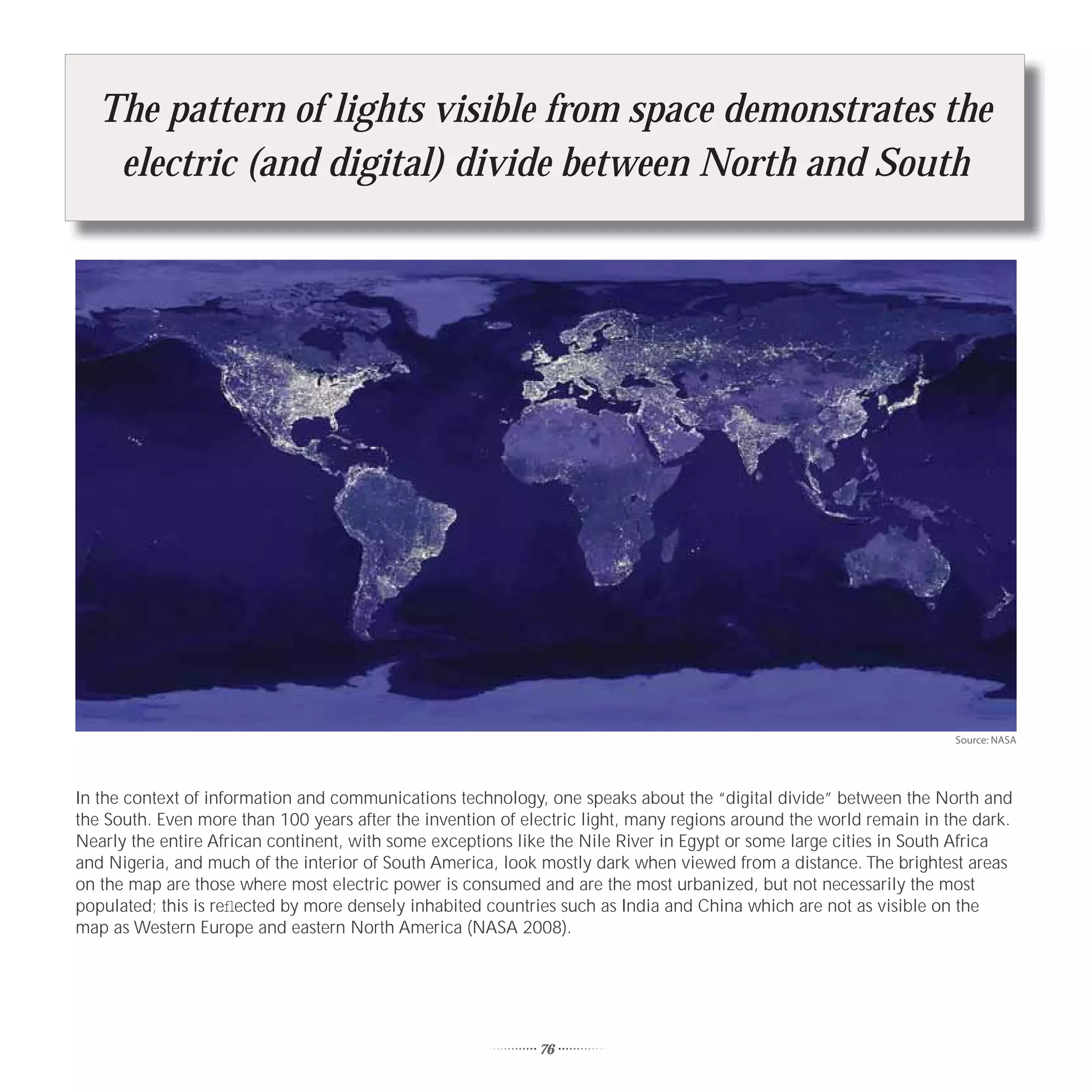 The pattern of lights visible from space demonstrates the
    electric (and digital) divide between North and South




                                                                                                                    Source: NASA




In the context of information and communications technology, one speaks about the “digital divide” between the North and
the South. Even more than 100 years after the invention of electric light, many regions around the world remain in the dark.
Nearly the entire African continent, with some exceptions like the Nile River in Egypt or some large cities in South Africa
and Nigeria, and much of the interior of South America, look mostly dark when viewed from a distance. The brightest areas
on the map are those where most electric power is consumed and are the most urbanized, but not necessarily the most
populated; this is reﬂected by more densely inhabited countries such as India and China which are not as visible on the
map as Western Europe and eastern North America (NASA 2008).




                                                             76
 
