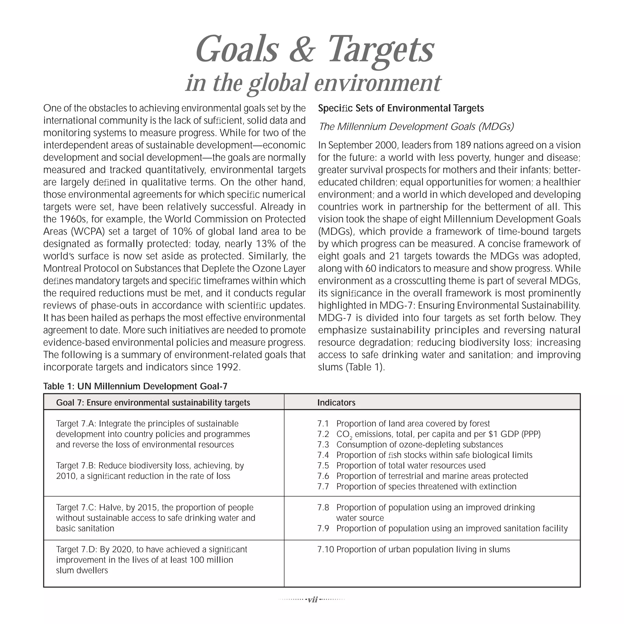 Goals & Targets
                                     in the global environment
One of the obstacles to achieving environmental goals set by the         Speciﬁc Sets of Environmental Targets
international community is the lack of sufﬁcient, solid data and
                                                                         The Millennium Development Goals (MDGs)
monitoring systems to measure progress. While for two of the
interdependent areas of sustainable development—economic                 In September 2000, leaders from 189 nations agreed on a vision
development and social development—the goals are normally                for the future: a world with less poverty, hunger and disease;
measured and tracked quantitatively, environmental targets               greater survival prospects for mothers and their infants; better-
are largely deﬁned in qualitative terms. On the other hand,              educated children; equal opportunities for women; a healthier
those environmental agreements for which speciﬁc numerical               environment; and a world in which developed and developing
targets were set, have been relatively successful. Already in            countries work in partnership for the betterment of all. This
the 1960s, for example, the World Commission on Protected                vision took the shape of eight Millennium Development Goals
Areas (WCPA) set a target of 10% of global land area to be               (MDGs), which provide a framework of time-bound targets
designated as formally protected; today, nearly 13% of the               by which progress can be measured. A concise framework of
world’s surface is now set aside as protected. Similarly, the            eight goals and 21 targets towards the MDGs was adopted,
Montreal Protocol on Substances that Deplete the Ozone Layer             along with 60 indicators to measure and show progress. While
deﬁnes mandatory targets and speciﬁc timeframes within which             environment as a crosscutting theme is part of several MDGs,
the required reductions must be met, and it conducts regular             its signiﬁcance in the overall framework is most prominently
reviews of phase-outs in accordance with scientiﬁc updates.              highlighted in MDG-7: Ensuring Environmental Sustainability.
It has been hailed as perhaps the most effective environmental           MDG-7 is divided into four targets as set forth below. They
agreement to date. More such initiatives are needed to promote           emphasize sustainability principles and reversing natural
evidence-based environmental policies and measure progress.              resource degradation; reducing biodiversity loss; increasing
The following is a summary of environment-related goals that             access to safe drinking water and sanitation; and improving
incorporate targets and indicators since 1992.                           slums (Table 1).
Table 1: UN Millennium Development Goal-7
   Goal 7: Ensure environmental sustainability targets                   Indicators

   Target 7.A: Integrate the principles of sustainable                   7.1   Proportion of land area covered by forest
   development into country policies and programmes                      7.2   CO2 emissions, total, per capita and per $1 GDP (PPP)
   and reverse the loss of environmental resources                       7.3   Consumption of ozone-depleting substances
                                                                         7.4   Proportion of ﬁsh stocks within safe biological limits
   Target 7.B: Reduce biodiversity loss, achieving, by                   7.5   Proportion of total water resources used
   2010, a signiﬁcant reduction in the rate of loss                      7.6   Proportion of terrestrial and marine areas protected
                                                                         7.7   Proportion of species threatened with extinction

   Target 7.C: Halve, by 2015, the proportion of people                  7.8 Proportion of population using an improved drinking
   without sustainable access to safe drinking water and                     water source
   basic sanitation                                                      7.9 Proportion of population using an improved sanitation facility

   Target 7.D: By 2020, to have achieved a signiﬁcant                    7.10 Proportion of urban population living in slums
   improvement in the lives of at least 100 million
   slum dwellers


                                                                   vii
 