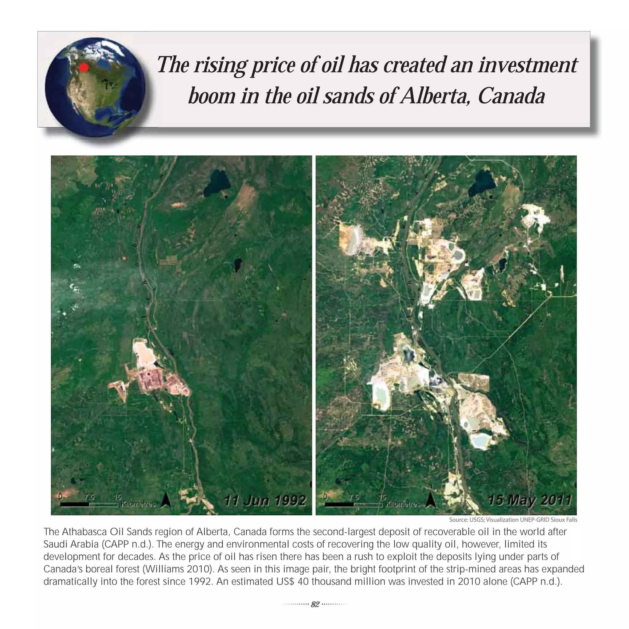 T
                         The rising price of oil has created an investment
                            boom in the oil sands of Alberta, Canada




                                                                                              Source: USGS; Visualization UNEP-GRID Sioux Falls

The Athabasca Oil Sands region of Alberta, Canada forms the second-largest deposit of recoverable oil in the world after
Saudi Arabia (CAPP n.d.). The energy and environmental costs of recovering the low quality oil, however, limited its
development for decades. As the price of oil has risen there has been a rush to exploit the deposits lying under parts of
Canada’s boreal forest (Williams 2010). As seen in this image pair, the bright footprint of the strip-mined areas has expanded
dramatically into the forest since 1992. An estimated US$ 40 thousand million was invested in 2010 alone (CAPP n.d.).

                                                              82
 