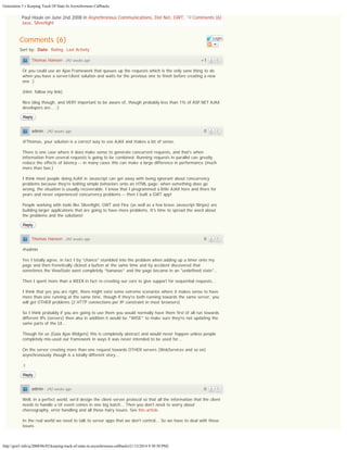 Generation 5 » Keeping Track Of State In Asynchronous Callbacks

Paul Houle on June 2nd 2008 in Asynchronous Communications, Dot Net, GWT,
Java, Silverlight

Comments (6)

Comments (6)

Login

Sort by: Date Rating Last Activity
Thomas Hansen · 292 weeks ago

+1

Or you could use an Ajax Framework that queues up the requests which is the only sane thing to do
when you have a server/client solution and waits for the previous one to finish before creating a new
one ;)
(Hint; follow my link)
Nice blog though, and VERY important to be aware of, though probably less than 1% of ASP.NET AJAX
developers are... :)
Reply

admin · 292 weeks ago

0

@Thomas, your solution is a correct way to use AJAX and makes a lot of sense.
There is one case where it does make sense to generate concurrent requests, and that's when
information from several requests is going to be combined. Running requests in parallel can greatly
reduce the effects of latency -- in many cases this can make a large difference in performance (much
more than two.)
I think most people doing AJAX in Javascript can get away with being ignorant about concurrency
problems because they're bolting simple behaviors onto an HTML page: when something does go
wrong, the situation is usually recoverable. I know that I programmed a little AJAX here and there for
years and never experienced concurrency problems -- then I built a GWT app!
People working with tools like Silverlight, GWT and Flex (as well as a few brave Javascript Ninjas) are
building larger applications that are going to have more problems. It's time to spread the word about
the problems and the solutions!
Reply

Thomas Hansen · 292 weeks ago

0

@admin
Yes I totally agree, in fact I by "chance" stumbled into the problem when adding up a timer onto my
page and then frenetically clicked a button at the same time and by accident discovered that
sometimes the ViewState went completely *bananas* and the page became in an "undefined state"...
Then I spent more than a WEEK in fact re-creating our core to give support for sequential requests...
I think that yes you are right, there might exist some extreme scenarios where it makes sense to have
more than one running at the same time, though if they're both running towards the same server, you
will get OTHER problems (2 HTTP connections per IP constraint in most browsers)
So I think probably if you are going to use them you would normally have them first of all run towards
different IPs (servers) then also in addition it would be *WISE* to make sure they're not updating the
same parts of the UI...
Though for us (Gaia Ajax Widgets) this is completely abstract and would never happen unless people
completely mis-used our framework in ways it was never intended to be used for...
On the server creating more than one request towards OTHER servers (WebServices and so on)
asynchronously though is a totally different story...
.t
Reply

admin · 292 weeks ago

0

Well, in a perfect world, we'd design the client-server protocol so that all the information that the client
needs to handle a UI event comes in one big batch... Then you don't need to worry about
choreography, error handling and all those hairy issues. See this article.
In the real world we need to talk to server apps that we don't control... So we have to deal with those
issues.

http://gen5.info/q/2008/06/02/keeping-track-of-state-in-asynchronous-callbacks/[1/12/2014 9:30:30 PM]

 