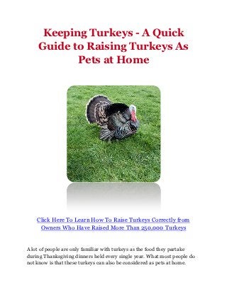 Keeping Turkeys - A Quick
    Guide to Raising Turkeys As
           Pets at Home




    Click Here To Learn How To Raise Turkeys Correctly from
     Owners Who Have Raised More Than 250,000 Turkeys


A lot of people are only familiar with turkeys as the food they partake
during Thanksgiving dinners held every single year. What most people do
not know is that these turkeys can also be considered as pets at home.
 