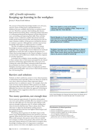 Clinical review


ABC of health informatics
Keeping up: learning in the workplace
Jeremy C Wyatt, Frank Sullivan


The amount of biomedical knowledge doubles every 20 years,
                                                                    This is the ninth in a series of 12 articles
and new classes of drug (such as phosphodiesterase 4
                                                                    A glossary of terms is available at http://bmj.com/cgi/
inhibitors) become available when lectures at medical school        content/full/331/7516/566/DC1
are over. Therefore, a practice risks fossilising after doctors
finish professional training. Many continuing medical education
or continuing professional development activities help doctors
carry on learning and improving their skills. These activities
include courses, conferences, mailed educational materials,         Patrick Murphy is a 8 year old boy who has recently
                                                                    returned home from a hospital admission. The discharge
weekly grand rounds, journal clubs, and using internet sites. In
                                                                    letter asks you to prescribe inhaled steroids and a
many countries, evidence of this process is needed for doctors
                                                                    phosphodiesterase 4 inhibitor
to continue to practice. Although these activities may increase
knowledge, their impact on clinical practice is variable
    The aim of traditional medical education is to commit
knowledge to memory and then use this knowledge in the
workplace. The way knowledge is learnt influences its recall and    Workplace learning means finding solutions to clinical
application to work. One tactic to improve the process is to        problems when they arise, or soon after, with minimum
                                                                    effort. When unsure about what has happened, why, or
ensure that learning happens in the clinical workplace. Lessons
                                                                    what to do, answers should be looked up
are learnt faster and recalled more reliably when they originate
in everyday experience.
    Learning in the workplace means spending a minute here
or three minutes there to find answers prompted by the clinical
questions and learning opportunities that come up in every
working day, rather than doing continuing medical education
for an intensive two hours a week, or a few days a year.
Workplace learning is hard to achieve. It emphasises problem
solving and learning skills—such as how to find relevant answers
fast—not learning facts.


Barriers and solutions
Nobody can find a satisfactory answer to every clinical question
or information need, especially as there are about two needs for
every three clinical encounters. Many important clinical
questions have no satisfactory answer—for example, what is the
cause of motor neurone disease? Other questions are simply
interesting rather than information needs. A range of practical
difficulties face doctors who follow the approach of learning in
the workplace. Some suggestions about how to overcome the
difficulties follow.

                                                                   In the United Kingdom, the National electronic Library for Health aims to
Too many questions, not enough time                                provide answers within 15 seconds that take only 15 seconds to read


Doctors generate approximately 45 questions about patient
care every week, and they probably allow two minutes to answer
each one. This adds up to an extra hour and a half per week,
and even though it represents only 3% of their working time,
where do doctors find this time? Time is always short. They
often have to adjust the threshold for seeking answers,            Prioritisation of clinical questions
prioritising questions that have the highest clinical impact and   1 Answers needed now
are quickest to answer.                                            2 Answers needed before patient is seen next
    Prioritising clinical questions by the likely impact of the    3 Answers needed to guide care of other patients
                                                                     or to reorganise clinical practice
answer means distinguishing between the questions in the box
                                                                   4 Answers that have interest to doctor and
opposite. When doctors have time, they can pursue all answers.       patient, but carry no obvious clinical impact
When under pressure, they pursue answers that are needed
now (category 1). If they never pursue other answers, they will
miss many clinical advances. It is often hard to recognise when
knowledge is lacking, and so it is important to sometimes
pursue answers even when only slightly uncertain of the answer.


BMJ VOLUME 331   12 NOVEMBER 2005   bmj.com                                                                                             1129
 