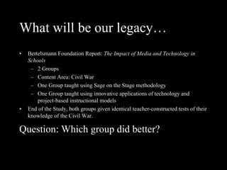 What will be our legacy… Bertelsmann Foundation Report:  The Impact of Media and Technology in Schools 2 Groups Content Area: Civil War One Group taught using Sage on the Stage methodology One Group taught using innovative applications of technology and project-based instructional models End of the Study, both groups given identical teacher-constructed tests of their knowledge of the Civil War. Question: Which group did better? 