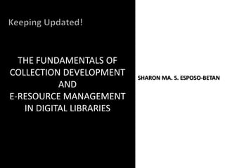 THE FUNDAMENTALS OF
COLLECTION DEVELOPMENT
AND
E-RESOURCE MANAGEMENT
IN DIGITAL LIBRARIES
SHARON MA. S. ESPOSO-BETAN
 