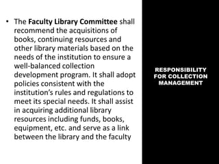 • The Faculty Library Committee shall
recommend the acquisitions of
books, continuing resources and
other library materials based on the
needs of the institution to ensure a
well-balanced collection
development program. It shall adopt
policies consistent with the
institution’s rules and regulations to
meet its special needs. It shall assist
in acquiring additional library
resources including funds, books,
equipment, etc. and serve as a link
between the library and the faculty
RESPONSIBILITY
FOR COLLECTION
MANAGEMENT
 